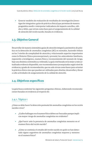 Guía de práctica clínica / Detección de anomalías congénitas en el recién nacido | 2013 Guía No.03
Ministerio de Salud y Protección Social - Colciencias | 15
•	 Generar modelos de evaluación de resultados de investigación (inves-
tigación integrativa: guías de práctica clínica) que permitan de manera
pragmática medir e interpretar indicadores de impacto sencillos, váli-
dos y útiles, que sirvan como base para el aseguramiento de la calidad
de atención del recién nacido, basada en evidencia.
2.3. Objetivo General
Desarrollardemanerasistemáticaguíasdeatenciónintegralyparámetrosdeprác-
tica en la detección de anomalías congénitas (AC) en neonatos, haciendo énfasis
en los 3 niveles de complejidad de atención y relacionando aspectos importantes
como la Historia Clínica preconcepcional y prenatal, los antecedentes familiares,
exposición a teratógenos, examen físico y reconocimiento del neonato de riesgo,
bajounadinámicasistemáticayordenada.Laguíaestábasadaenlamejorymásac-
tualizada evidencia disponible, con recomendaciones jerarquizadas según nivel de
evidencia y grado de recomendación, que no solo sirvan como bases para orientar
la práctica clínica sino que puedan ser utilizadas para diseñar, desarrollar y llevar
a cabo actividades de aseguramiento de la calidad de atención.
2.4. Objetivos específicos
La guía busca contestar las siguientes preguntas clínicas, elaborando recomenda-
ciones basadas en evidencia al respecto de:
2.4.1. Tópico 1
¿Cómo se debe hacer la detección postnatal de anomalías congénitas en los recién
nacidos vivos?
•	 ¿Cuáles hallazgos en el examen físico deben ser buscados porque impli-
can mayor riesgo de anomalías congénitas no evidentes?
•	 ¿Qué hacer ante la presencia de anomalías congénitas menores en el
examen físico del recién nacido?
•	 ¿Cómo se continúa el estudio del recién nacido en quién se han detec-
tado signos sugestivos de anomalías congénitas mayores y menores
en el examen físico?
 
