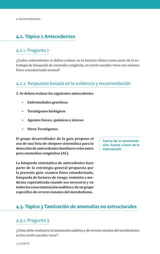 4. Recomendaciones
24 | CINETS
4.2. Tópico 2 Antecedentes
4.2.1. Pregunta 2
¿Cuáles antecedentes se deben evaluar en la historia clínica como parte de la es-
trategia de búsqueda de anomalía congénita, en recién nacidos vivos con examen
físico estandarizado normal?
4.2.2. Respuesta basada en la evidencia y recomendación
2. Se deben evaluar los siguientes antecedentes
•	 Enfermedades genéticas
•	 Teratógenos biológicos
•	 Agentes físicos, químicos y tóxicos
•	 Otros Teratógenos
El grupo desarrollador de la guía propone el
uso de una lista de chequeo sistemática para la
deteccióndeantecedentesfamiliaresrelevantes
para anomalías congénitas (AC).
La búsqueda sistemática de antecedentes hace
parte de la estrategia general propuesta por
la presente guía: examen físico estandarizado,
búsqueda de factores de riesgo, remisión a me-
dicina especializada cuando sea necesario y en
todosloscasostamizaciónauditivaydeungrupo
específico de errores innatos del metabolismo.
4.3. Tópico 3 Tamización de anomalías no estructurales
4.3.1. Pregunta 3
¿Cómo debe realizarse la tamización auditiva y de errores innatos del metabolismo
en los recién nacidos vivos?
Fuerza de la recomenda-
ción. Fuerte a favor de la
intervención
 