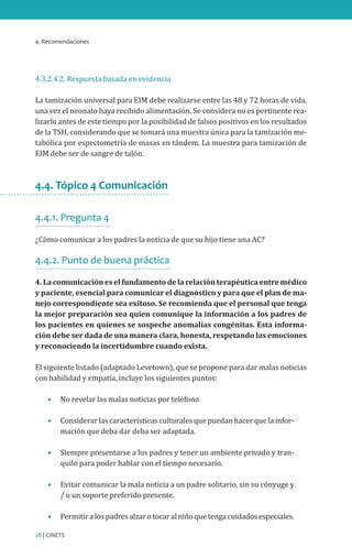 4. Recomendaciones
28 | CINETS
4.3.2.4.2. Respuesta basada en evidencia
La tamización universal para EIM debe realizarse entre las 48 y 72 horas de vida,
una vez el neonato haya recibido alimentación. Se considera no es pertinente rea-
lizarlo antes de este tiempo por la posibilidad de falsos positivos en los resultados
de la TSH, considerando que se tomará una muestra única para la tamización me-
tabólica por espectometría de masas en tándem. La muestra para tamización de
EIM debe ser de sangre de talón.
4.4. Tópico 4 Comunicación
4.4.1. Pregunta 4
¿Cómo comunicar a los padres la noticia de que su hijo tiene una AC?
4.4.2. Punto de buena práctica
4. La comunicación es el fundamento de la relación terapéutica entre médico
y paciente, esencial para comunicar el diagnóstico y para que el plan de ma-
nejo correspondiente sea exitoso. Se recomienda que el personal que tenga
la mejor preparación sea quien comunique la información a los padres de
los pacientes en quienes se sospeche anomalías congénitas. Esta informa-
ción debe ser dada de una manera clara, honesta, respetando las emociones
y reconociendo la incertidumbre cuando exista.
El siguiente listado (adaptado Levetown), que se propone para dar malas noticias
con habilidad y empatía, incluye los siguientes puntos:
•	 No revelar las malas noticias por teléfono
•	 Considerar las características culturales que puedan hacer que la infor-
mación que deba dar deba ser adaptada.
•	 Siempre presentarse a los padres y tener un ambiente privado y tran-
quilo para poder hablar con el tiempo necesario.
•	 Evitar comunicar la mala noticia a un padre solitario, sin su cónyuge y
/ o un soporte preferido presente.
•	 Permitiralospadresalzarotocaralniñoquetengacuidadosespeciales.
 