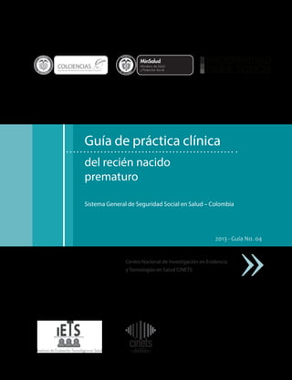 L ib ertad

y O rd e n

COLCIENCIAS

L ibertad

y O rd e n

Departamento Administrativo de Ciencia, Tecnología e Innovación

Guía de práctica clínica
del recién nacido
prematuro
Sistema General de Seguridad Social en Salud – Colombia

2013 - Guía No. 04

Centro Nacional de Investigación en Evidencia
y Tecnologías en Salud CINETS

 