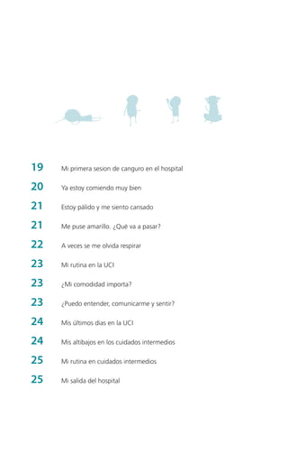19	

Mi primera sesion de canguro en el hospital

20	

Ya estoy comiendo muy bien

21 	

Estoy pálido y me siento cansado

21 	

Me puse amarillo. ¿Qué va a pasar?

22	

A veces se me olvida respirar

23	

Mi rutina en la UCI

23	

¿Mi comodidad importa?

23	

¿Puedo entender, comunicarme y sentir?

24	

Mis últimos dias en la UCI

24	

Mis altibajos en los cuidados intermedios

25	

Mi rutina en cuidados intermedios

25	

Mi salida del hospital

 