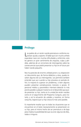 Guía de práctica clínica del recién nacido prematuro | 2013 Guía No. 04

Prólogo

L

os padres de un recién nacido prematuro o enfermo necesitan ayuda y soporte. El bebé que con mucho anhelo
esperaban nace con muchas dificultades y enfermito; esto
les genera un gran sentimiento de angustia, culpa y pérdida, además de un sinnúmero de interrogantes sobre las
consecuencias que podrá presentar su hijo en el futuro por
haber nacido pequeño.
Nos ha parecido de enorme utilidad poner a su disposición
un documento que, de forma didáctica y clara, pueda resolver algunos de sus interrogantes. Les permitirá también
entender que aun cuando su hijo atraviesa un período difícil, la mayoría lo superan sin problemas, si bien algunos
pueden presentar complicaciones menores o graves. El
personal médico y paramédico intentará detectar lo más
pronto posible cualquier trastorno en el desarrollo que pueda presentar su hijo, tanto en la unidad de recién nacidos
como en el seguimiento del Programa Canguro, para tratarlo, y así la actuación de ustedes y nosotros, en forma
conjunta, logrará que su hijo crezca lo más sano posible.
Es importante resaltar que no todas las situaciones que se
encuentran en el texto necesariamente se presentarán en
su hijo, pero el mismo hecho de ser prematuro o de bajo
peso implica la posibilidad de que ocurran algunas de ellas,
todas o ninguna.

Ministerio de Salud y Protección Social - Colciencias | 13

 