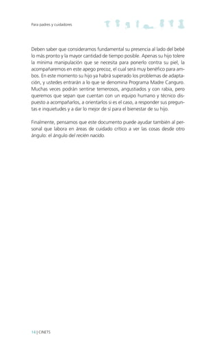 Para padres y cuidadores

Deben saber que consideramos fundamental su presencia al lado del bebé
lo más pronto y la mayor cantidad de tiempo posible. Apenas su hijo tolere
la mínima manipulación que se necesita para ponerlo contra su piel, la
acompañaremos en este apego precoz, el cual será muy benéfico para ambos. En este momento su hijo ya habrá superado los problemas de adaptación, y ustedes entrarán a lo que se denomina Programa Madre Canguro.
Muchas veces podrán sentirse temerosos, angustiados y con rabia, pero
queremos que sepan que cuentan con un equipo humano y técnico dispuesto a acompañarlos, a orientarlos si es el caso, a responder sus preguntas e inquietudes y a dar lo mejor de sí para el bienestar de su hijo.
Finalmente, pensamos que este documento puede ayudar también al personal que labora en áreas de cuidado crítico a ver las cosas desde otro
ángulo: el ángulo del recién nacido.

14 | CINETS

 