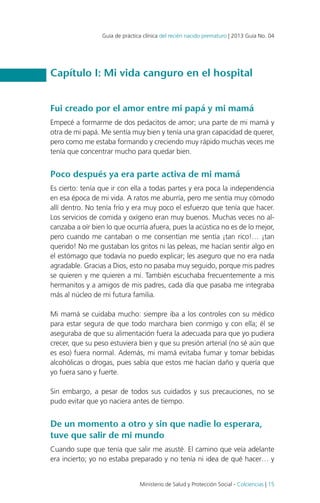 Guía de práctica clínica del recién nacido prematuro | 2013 Guía No. 04

Capítulo I: Mi vida canguro en el hospital
Fui creado por el amor entre mi papá y mi mamá
Empecé a formarme de dos pedacitos de amor; una parte de mi mamá y
otra de mi papá. Me sentía muy bien y tenía una gran capacidad de querer,
pero como me estaba formando y creciendo muy rápido muchas veces me
tenía que concentrar mucho para quedar bien.

Poco después ya era parte activa de mi mamá
Es cierto: tenía que ir con ella a todas partes y era poca la independencia
en esa época de mi vida. A ratos me aburría, pero me sentía muy cómodo
allí dentro. No tenía frío y era muy poco el esfuerzo que tenía que hacer.
Los servicios de comida y oxígeno eran muy buenos. Muchas veces no alcanzaba a oír bien lo que ocurría afuera, pues la acústica no es de lo mejor,
pero cuando me cantaban o me consentían me sentía ¡tan rico!… ¡tan
querido! No me gustaban los gritos ni las peleas, me hacían sentir algo en
el estómago que todavía no puedo explicar; les aseguro que no era nada
agradable. Gracias a Dios, esto no pasaba muy seguido, porque mis padres
se quieren y me quieren a mí. También escuchaba frecuentemente a mis
hermanitos y a amigos de mis padres, cada día que pasaba me integraba
más al núcleo de mi futura familia.
Mi mamá se cuidaba mucho: siempre iba a los controles con su médico
para estar segura de que todo marchara bien conmigo y con ella; él se
aseguraba de que su alimentación fuera la adecuada para que yo pudiera
crecer, que su peso estuviera bien y que su presión arterial (no sé aún que
es eso) fuera normal. Además, mi mamá evitaba fumar y tomar bebidas
alcohólicas o drogas, pues sabía que estos me hacían daño y quería que
yo fuera sano y fuerte.
Sin embargo, a pesar de todos sus cuidados y sus precauciones, no se
pudo evitar que yo naciera antes de tiempo.

De un momento a otro y sin que nadie lo esperara,
tuve que salir de mi mundo
Cuando supe que tenía que salir me asusté. El camino que veía adelante
era incierto; yo no estaba preparado y no tenía ni idea de qué hacer… y
Ministerio de Salud y Protección Social - Colciencias | 15

 