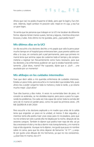 Para padres y cuidadores

Ahora que nací no podía chuparme el dedo, pero ayer lo logré y fue chévere. Además, logré cambiar mi posición solo: trepé en mi caja, y eso fue
un gran logro.
Yo sentía que las personas que trabajan en la UCI me tocaban de diferente
forma: algunas tenían manos suaves, tiernas y seguras, mientras otras eran
bruscas y rudas. Esto último no me gustaba, pero, ¿qué podía hacer?

Mis últimos dias en la UCI
Un día escuché a los doctores decirles a mis papás que valía la pena pasar
mucho tiempo en el hospital para entrenarse bien, pues pronto saldría con
ellos a la casa, en contacto piel a piel permanente, pero que primero mi
mamá tenía que sentirse capaz de cuidarme todo el tiempo y de comprometerse a regresar tan frecuentemente como fuera necesario, para que
los doctores y las enfermeras pudieran ver que lo estaba haciendo correctamente. ¿Qué dices, mamá? Por supuesto, dijiste que sí. ¡Uuf!… ¡me
asustaste por un momento!

Mis altibajos en los cuidados intermedios
Tuve que decir adiós a mis queridas enfermeras de cuidados intensivos.
Estaba un poco triste, pero escuché a mi mamá decir que estaba feliz, pues
ahora iba a poder cargarme toda la mañana y toda la tarde, y yo estaría
mucho mejor. ¡Qué alivio!
Tuve días buenos y días malos. A veces no aumentaba bien de peso, mi
corazón se aceleraba, se me olvidaba respirar, pero poco a poco fui superando los problemas. Era cada vez más capaz de comer toda la comida del
seno de mi mamá sin perder peso, como me pasó las primeras veces. ¡YA
ME QUERÍA IR A MI CASA!
Pero escuché a los doctores explicarle a mi madre que antes de la salida
tenía que engordar un poco en la unidad, al menos 3 días seguidos, y
mientras tanto ella podría traer unas cosas para mi incubadora, para que
no me sintiera tan solo cuando ella me dejaba por la noche, después de las
sesiones canguro. También le dijeron que podría traer ropa de ella: así yo
iba a reconocer el olor y me iba a dormir más tranquilamente, y mi mamá la
trajo al día siguiente. Aunque no lo dijeron, me gustó que puso mi nombre
sobre mi cama, para que los otros dejaran de llamarme “el 17”, y acepté con gusto unos dibujos de mis hermanos, ya que no nos conocemos.
¡¡¡Qué lista mi mamá, eso sí!!!
26 | CINETS

 