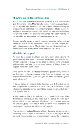 Guía de práctica clínica del recién nacido prematuro | 2013 Guía No. 04

Mi rutina en cuidados intermedios
Aquí lo único que esperaba cada día, con impaciencia, eran las clases canguro de mi mamá y mías. Me encantaba cuando venía mi papá, aunque no
era tan seguido, pues trabaja mucho. Parecía que aprendíamos bien y que
si seguíamos así podríamos irnos juntos muy pronto. Odiaba cuando me
bañaban, a pesar de que no me ponían en una tina, sino que me limpiaban
suavemente. También me sentía ridículo cuando intentaban vestirme con
estos vestidos tan grandes que me impedían moverme bien.
Además, escuché que en la posición canguro no debían bañarme ni vestirme hasta que yo mismo no decidiera salir de la posición canguro. Una
razón más para protestar. ¡¡¡Mamá, déjame crecer, y te prometo que me
veré muy lindo con esta ropa que tienes preparada para mí!!!

Mi salida del hospital
Por fin un día oí cuando le hablaron a mi mamá de mi salida próxima. ¡Yo
quería saber bajo qué condiciones me iba a ir! Oí decir que mi vecino iba a
salir con oxígeno a su casa, y que sus papás tenían que tomar unas clases
suplementarias para aprender a manejarlo en casa. ¡¡Ojalá yo siga así, sin
oxígeno, hasta el día de mi salida!!
Todos los días mi mamá practicaba cómo tenía que cargarme, cómo darme de comer y qué cosas tenía que vigilar. Supe que tenía que estar muy
pegadito a ella todo el día. ¡Qué rico!, ¡me encanta la vida! Mamá, ¿podré
seguir allí siempre?
El día que decidieron mi salida todos lloramos, pero de felicidad: mis padres, porque al fin se llevaban a su bebé a casa; las enfermeras, porque
estaban muy apegadas a mí, y los médicos, porque habían cuidado de mí
y hacía parte de ellos.
Al salir conocí la vida, la luz y el aire, y aun cuando había otros ruidos
desconocidos no me asusté para nada, pues iba dentro del pecho de mi
mamá, calientico y muy protegido. Me despedí de mis amigos, creía que
por unos días, pues, según habían dicho, tenía que volver a controles frecuentemente, hasta que me volviera un niño grande.
Pasamos con mis padres al Programa Madre Canguro, donde me iban a
consentir y a controlar por mucho tiempo: más de un año, según me dijo
mi mamá. Encontramos a unos viejos amigos con sus mamás, y empezaron

Ministerio de Salud y Protección Social - Colciencias | 27

 