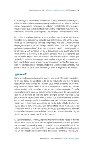 Guía de práctica clínica del recién nacido prematuro | 2013 Guía No. 04

Cuando llegaba mi papá en la noche se instalaba en el sofá y me cargaba,
mientras mi mamá caminaba un poco y ayudaba a mi abuela con mis hermanos. Mi papá me contaba de su trabajo y me felicitaba por mis logros.
Hay que decir que cada día estaba más fuerte y engordaba más, lo que hacía quejar a mi mamá, pues no podía cargarme tan fácilmente como antes.
Las enfermeras y las psicólogas se preocupaban por mi mamá: les interesaba saber si ella estaba muy cansada, sus sentimientos, si la familia la ayudaba, de sus temores y de cómo se comportaba mi papá… ¡Qué cantidad
de preguntas que le hacían! Pero yo también tenía cosas que decir, ¡¿Por
qué no me preguntaban?! A veces me filmaban cuando comía (¿saldré en
la televisión y seré famoso?). Un día la trabajadora social ayudó a la mamá
de un amigo; la escuché y le dio buenos consejos. Otro día la señorita que
me pesaba les explicó a mis papás cómo tomar la temperatura si veían que
tenía algún malestar; creo que ya tenía muchos amigos allí, me sentía muy
bien en este lugar, como si todos fuéramos una gran familia. Me gusta también ver a niños grandes y gordos al lado mío: sentía que eso alentaba a mis
papás a hacer las cosas bien, para que yo fuera el mejor niño del mundo.

¡¡¡Ya nací!!!
Hacía unos días que estaba peleando con mi mamá. Me sentía muy caliente en esta bolsa, me apretaba todo, se me mojaba la cabeza y no podía
respirar bien. Pero cuando me sacaban, ¡qué alivio!: era como un aire fresco y me sentía mejor. Decidí llorar cada vez que me pusieran ahí, pero ni
mi mamá ni mi papá entendieron mi mensaje, estaban asustados. Como la
cita era la semana siguiente decidieron llamar al número del bíper; entendí
que era un número de teléfono donde siempre alguien responde. A los
pocos minutos respondió el médico, quien nos explicó que esta reacción
era normal, y que ya estaba en condiciones de salir de la posición canguro.
Tenían que vestirme bien y acostarme de medio lado, al lado de ellos, sin
olvidar dejar la cama levantada, tal y como estaba en ese momento. Sentí
a mis papás felices y, al mismo tiempo, tristes, ya que este período de tanta
intimidad entre nosotros se acababa. ¡Mamá, eso no cambió nada!: sigues
siendo para mí la mamá más linda del mundo.
La siguiente consulta fue muy especial: me dieron un beso y todo el mundo
felicitó a mis papás por tener un niño que nacía con una cabeza que mostraba un cerebro grande y sano, un peso tan bueno y una talla terrible, un
futuro Jordancito. En el momento en que nací para el Programa Canguro
era un niño registrado con el nombre de Michael Hernández Figueroa, te-

Ministerio de Salud y Protección Social - Colciencias | 33

 