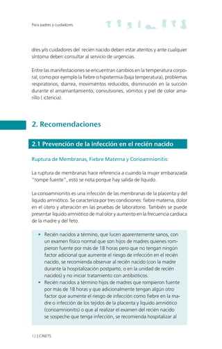 Para padres y cuidadores

dres y/o cuidadores del recién nacido deben estar atentos y ante cualquier
síntoma deben consultar al servicio de urgencias.
Entre las manifestaciones se encuentran cambios en la temperatura corporal; como por ejemplo la fiebre o hipotermia (baja temperatura), problemas
respiratorios, diarrea, movimientos reducidos, disminución en la succión
durante el amamantamiento, convulsiones, vómitos y piel de color amarillo ( ictericia).

2. Recomendaciones
2.1 Prevención de la infección en el recién nacido
Ruptura de Membranas, Fiebre Materna y Corioamnionitis:
La ruptura de membranas hace referencia a cuando la mujer embarazada
“rompe fuente”, esto se nota porque hay salida de líquido.
La corioamnionitis es una infección de las membranas de la placenta y del
líquido amniótico. Se caracteriza por tres condiciones: fiebre materna, dolor
en el útero y alteración en las pruebas de laboratorio. También se puede
presentar líquido amniótico de mal olor y aumento en la frecuencia cardiaca
de la madre y del feto.
•	 Recién nacidos a término, que lucen aparentemente sanos, con
un examen físico normal que son hijos de madres quienes rompieron fuente por más de 18 horas pero que no tengan ningún
factor adicional que aumente el riesgo de infección en el recién
nacido, se recomienda observar al recién nacido (con la madre
durante la hospitalización postparto, o en la unidad de recién
nacidos) y no iniciar tratamiento con antibióticos.
•	 Recién nacidos a término hijos de madres que rompieron fuente
por más de 18 horas y que adicionalmente tengan algún otro
factor que aumente el riesgo de infección como fiebre en la madre o infección de los tejidos de la placenta y líquido amniótico
(corioamnionitis) o que al realizar el examen del recién nacido
se sospeche que tenga infección, se recomienda hospitalizar al

12 | CINETS

 