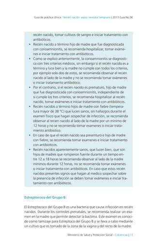 Guía de práctica clínica / Recién nacido: sepsis neonatal temprana | 2013 Guía No.06

•	

•	

•	

•	

•	

•	

recién nacido, tomar cultivos de sangre e iniciar tratamiento con
antibióticos.
Recién nacido a término hijo de madre que fue diagnosticada
con corioamnionitis, se recomienda hospitalizar, tomar exámenes e iniciar tratamiento con antibióticos.
Como se explico anteriormente, la corioamnionitis se diagnostica con tres criterios médicos, sin embargo si el recién nacido es a
término y luce bien y la madre no cumple con todos los criterios,
por ejemplo solo dos de estos, se recomienda observar el recién
nacido al lado de la madre y no se recomienda tomar exámenes
o iniciar tratamiento antibiótico.
Por el contrario, si el recién nacido es prematuro, hijo de madre
que fue diagnosticada con corioamnionitis, independiente de
si cumple los tres criterios, se recomienda hospitalizar al recién
nacido, tomar exámenes e iniciar tratamiento con antibióticos.
Recién nacidos a término hijos de madre con fiebre (temperatura mayor de 38 °C) que lucen sanos, sin hallazgos durante el
examen fisico que hagan sospechar de infección, se recomienda
observar al recien nacido al lado de la madre por un minimo de
12 horas y no se recomienda tomar examenes o iniciar tratamiento antibiotico.
En caso de que el recién nacido sea preamturo e hijo de madre
con fiebre, se recomienda tomar examenes e iniciar tratamiento
con antibioticos.
Recién nacidos aparentemente sanos, que lucen bien, que son
hijos de madres que rompieron fuente durante un tiempo entre 12 a 18 horas se recomienda observar al lado de la madre
mínimos durante 12 horas, no se recomienda tomar exámenes
o iniciar tratamiento con antibióticos. En caso que estos recién
nacidos presentes signos que hagan al medico sospechar sobre
la presencia de infección se deben tomar exámenes e iniciar tratamiento con antibióticos.

Estreptococo del Grupo B:
El Estreptococo del Grupo B es una bacteria que causa infección en recién
nacidos. Durante los controles prenatales, se recomienda realizar un examen en la madre que permite detectar la bacteria. Este examen es conocido como tamizaje para Estreptoco del Grupo B y se lleva a cabo mediante
un cultivo que es tomado de la zona de la vagina y del recto de la madre.
Ministerio de Salud y Protección Social - Colciencias | 13

 