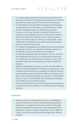 Para padres y cuidadores

•	 En mujeres embarazadas donde la prueba para detectar el Estreptococo del Grupo B ( tamizaje) está disponible, se recomienda realizar la prueba a partir de la semana 35 de embarazo.
•	 Si el resultado de la prueba detecta la presencia de la bacteria,
se recomienda iniciar tratamiento con antibióticos a la madre
durante el trabajo de parto con ampicilina o penicilina.
•	 Si existe un factor que aumente el riesgo de infección por la
bacteria como por ejemplo infección urinaria de la madre por
esta bacteria durante el embarazo actual, parto prematuro o
ruptura de fuentes mayor de 18 horas, se recomienda iniciar
tratamiento con antibióticos a la madre durante el trabajo de
parto con ampicilina o penicilina.
•	 En mujeres embarazadas que no tengan factores que aumenten
el riesgo de infección y con reporte de la prueba negativo, se
recomienda no iniciar tratamiento con antibióticos.
•	 En mujeres embarazadas que han tenido un hijo con infección
por Estreptococo del Grupo B, se recomienda el tratamiento
con antibióticos a la madre durante el trabajo de parto, independientemente de si el resultado de la prueba es positivo o
negativo.
•	 Mujeres embarazadas que asisten a centros de salud donde no
existe la prueba para detectar el Estreptococo del grupo B, se recomienda evaluar factores que aumenten el riesgo de infección
por esta bacteria, estos serán identificados por el médico encargado de los controles prenatales y en caso de ser identificado al
menos un factor, se recomienda iniciar tratamiento antibiótico
en la madre durante el trabajo de parto.
•	 Si existe duda respecto de si existe la presencia de la bacteria, se
recomienda el uso de antibiótico en la madre durante el trabajo
de parto.

Probióticos:
•	 Parece ser que el uso de probióticos como una medida para
prevenir la infección en recién nacidos prematuros puede ser
beneficiosa, sin embargo hoy en día no existe la información
suficiente que permita recomendar el uso responsable de los
probióticos, ya que no existe un acuerdo en como se debe formular ni cual, de los muchos probióticos disponibles, debe ser
utilizado.
14 | CINETS

 