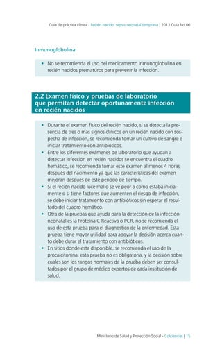 Guía de práctica clínica / Recién nacido: sepsis neonatal temprana | 2013 Guía No.06

Inmunoglobulina:
•	 No se recomienda el uso del medicamento Inmunoglobulina en
recién nacidos prematuros para prevenir la infección.

2.2 Examen físico y pruebas de laboratorio
que permitan detectar oportunamente infección
en recién nacidos
•	 Durante el examen físico del recién nacido, si se detecta la presencia de tres o más signos clínicos en un recién nacido con sospecha de infección, se recomienda tomar un cultivo de sangre e
iniciar tratamiento con antibióticos.
•	 Entre los diferentes exámenes de laboratorio que ayudan a
detectar infección en recién nacidos se encuentra el cuadro
hemático, se recomienda tomar este examen al menos 4 horas
después del nacimiento ya que las características del examen
mejoran después de este periodo de tiempo.
•	 Si el recién nacido luce mal o se ve peor a como estaba inicialmente o si tiene factores que aumenten el riesgo de infección,
se debe iniciar tratamiento con antibióticos sin esperar el resultado del cuadro hemático.
•	 Otra de la pruebas que ayuda para la detección de la infección
neonatal es la Proteína C Reactiva o PCR, no se recomienda el
uso de esta prueba para el diagnostico de la enfermedad. Esta
prueba tiene mayor utilidad para apoyar la decisión acerca cuanto debe durar el tratamiento con antibióticos.
•	 En sitios donde esta disponible, se recomienda el uso de la
procalcitonina, esta prueba no es obligatoria, y la decisión sobre
cuales son los rangos normales de la prueba deben ser consultados por el grupo de médico expertos de cada institución de
salud.

Ministerio de Salud y Protección Social - Colciencias | 15

 