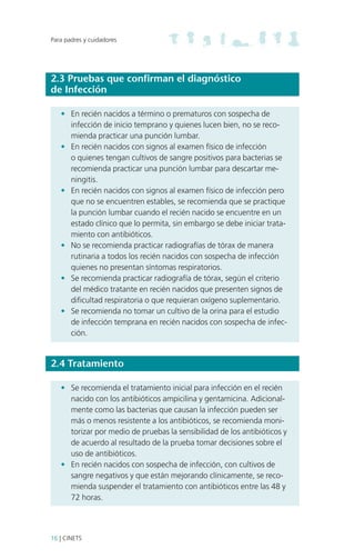 Para padres y cuidadores

2.3 Pruebas que confirman el diagnóstico
de Infección
•	 En recién nacidos a término o prematuros con sospecha de
infección de inicio temprano y quienes lucen bien, no se recomienda practicar una punción lumbar.
•	 En recién nacidos con signos al examen físico de infección
o quienes tengan cultivos de sangre positivos para bacterias se
recomienda practicar una punción lumbar para descartar meningitis.
•	 En recién nacidos con signos al examen físico de infección pero
que no se encuentren estables, se recomienda que se practique
la punción lumbar cuando el recién nacido se encuentre en un
estado clínico que lo permita, sin embargo se debe iniciar tratamiento con antibióticos.
•	 No se recomienda practicar radiografías de tórax de manera
rutinaria a todos los recién nacidos con sospecha de infección
quienes no presentan síntomas respiratorios.
•	 Se recomienda practicar radiografía de tórax, según el criterio
del médico tratante en recién nacidos que presenten signos de
dificultad respiratoria o que requieran oxígeno suplementario.
•	 Se recomienda no tomar un cultivo de la orina para el estudio
de infección temprana en recién nacidos con sospecha de infección.

2.4 Tratamiento
•	 Se recomienda el tratamiento inicial para infección en el recién
nacido con los antibióticos ampicilina y gentamicina. Adicionalmente como las bacterias que causan la infección pueden ser
más o menos resistente a los antibióticos, se recomienda monitorizar por medio de pruebas la sensibilidad de los antibióticos y
de acuerdo al resultado de la prueba tomar decisiones sobre el
uso de antibióticos.
•	 En recién nacidos con sospecha de infección, con cultivos de
sangre negativos y que están mejorando clínicamente, se recomienda suspender el tratamiento con antibióticos entre las 48 y
72 horas.

16 | CINETS

 