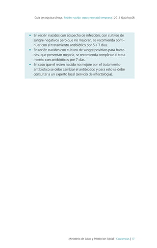 Guía de práctica clínica / Recién nacido: sepsis neonatal temprana | 2013 Guía No.06

•	 En recién nacidos con sospecha de infección, con cultivos de
sangre negativos pero que no mejoran, se recomienda continuar con el tratamiento antibiótico por 5 a 7 días.
•	 En recién nacidos con cultivos de sangre positivos para bacterias, que presentan mejoría, se recomienda completar el tratamiento con antibióticos por 7 días.
•	 En caso que el recien nacido no mejore con el tratamiento
antibiotico se debe cambiar el antibiotico y para esto se debe
consultar a un experto local (servicio de infectologia).

Ministerio de Salud y Protección Social - Colciencias | 17

 