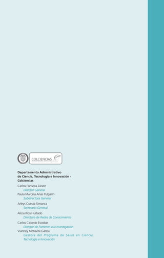 L ib ertad

y O rd e n

COLCIENCIAS

Departamento Administrativo de Ciencia, Tecnología e Innovación

Departamento Administrativo
de Ciencia, Tecnología e Innovación Colciencias
Carlos Fonseca Zárate
Director General
Paula Marcela Arias Pulgarín
Subdirectora General
Arleys Cuesta Simanca
Secretario General
Alicia Rios Hurtado
Directora de Redes de Conocimiento
Carlos Caicedo Escobar
Director de Fomento a la Investigación
Vianney Motavita García
Gestora del Programa de Salud en Ciencia,
Tecnología e Innovación

 