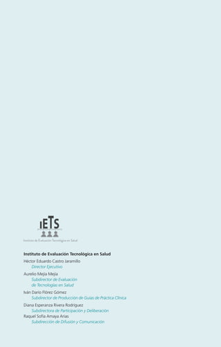 Instituto de Evaluación Tecnológica en Salud
Héctor Eduardo Castro Jaramillo
Director Ejecutivo
Aurelio Mejía Mejía
Subdirector de Evaluación
de Tecnologías en Salud
Iván Darío Flórez Gómez
Subdirector de Producción de Guías de Práctica Clínica
Diana Esperanza Rivera Rodríguez
Subdirectora de Participación y Deliberación
Raquel Sofía Amaya Arias
Subdirección de Difusión y Comunicación

 
