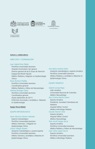 Autores y colaboradores
DIRECCIÓN Y COORDINACIÓN
Juan Gabriel Ruiz Peláez
Pontificia Universidad Javeriana
Hospital Universitario San Ignacio
Director general de las 6 Guías de Atención
Integral del Recién Nacido
Médico Pediatra y Magister en Epidemiología
Clínica
Rocío Romero Pradilla
Pontificia Universidad Javeriana
Coordinadora general
Médica Pediatra y Fellow de Neonatología
Adriana Buitrago López
Pontificia Universidad Javeriana
Coordinadora general
(hasta septiembre de 2011)
Enfermera licenciada y candidata a Maestría
en Epidemiología
Equipo Desarrollador
EQUIPO METODOLÓGICO
Oscar Mauricio Muñoz Velandia
Experto metodológico
Pontificia Universidad Javeriana
Médico Internista y Magister en
Epidemiología Clínica
Julieta Villegas Rosales
Asistente metodológica y usuaria experta
Pontificia Universidad Javeriana
Médica General y candidata a Maestría en
Epidemiología Clínica

Ana María Jiménez Fadul
Asistente metodológica y experta temática
Pontificia Universidad Javeriana
Médica Pediatra y candidata a Maestría en
Epidemiología Clínica
EQUIPO TEMÁTICO
Gabriel Lonngi Rojas
Líder temático
Universidad Nacional de Colombia
Médico Neonatólogo
Ana Cristina Mariño Drews
Experta temática
Presidente, Sociedad Colombiana de
Pediatría
Hospital Militar Central
Médica Infectóloga Pediatra
Claudia Alarcón Ávila
Experta temática
Hospital Militar Central
Médica Neonatóloga
Yaris Arsulli Vargas Vacca
Experta temática
Pontificia Universidad Javeriana
Médica Pediatra y Fellow de Neonatología
Juan Carlos López García
Experto temático
Pontificia Universidad Javeriana
Médico Infectólogo Pediatra

 
