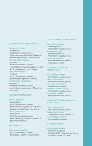 EQUIPO DE SOPORTE ADMINISTRATIVO
EQUIPO DE EVALUACIÓN ECONÓMICA
Darío Londoño Trujillo
Coordinador
Pontificia Universidad Javeriana
Médico Internista Neumólogo, Magister en
Epidemiología Clínica y Economía Clínica
Alejandra Taborda Restrepo
Asistente
Pontificia Universidad Javeriana
Administradora en Salud, Magister en Salud
Pública y Especialización en Economía
Gloria Bernal Nisperuza
Asistente
Pontificia Universidad Javeriana
Economista y Magister en Economía
Ludy Alexandra Parada Vargas
Asistente
Pontificia Universidad Javeriana
Administradora de Empresas y Magister en
Economía
EQUIPO DE IMPLEMENTACIÓN
Natalia Sánchez Díaz
Desarrollador
Pontificia Universidad Javeriana
Médica General, Residente de Psiquiatría y
Magister en Salud Pública Internacional
Andrés Duarte Osorio
Desarrollador
Pontificia Universidad Javeriana
Médico Familiar y candidato a Maestría en
Epidemiología Clínica
BIOESTADÍSTICA
Martín Rondón Sepúlveda
Pontificia Universidad Javeriana
Estadístico y Magister en Bioestadística

Carlos Gómez Restrepo
Gerencia general
Pontificia Universidad Javeriana
Jenny Severiche Báez
Asistente de gerencia
Pontificia Universidad Javeriana
Marisol Machetá Rico
Pontificia Universidad Javeriana
Asistente de gerencia
EQUIPO DE COORDINACIÓN
METODOLÓGICA
Juan Gabriel Ruiz Peláez
Pontificia Universidad Javeriana
Carlos Gómez Restrepo
Pontificia Universidad Javeriana
Juan Carlos Villar Centeno
Fundación Cardioinfantil
Ana María De la Hoz Bradford
Pontificia Universidad Javeriana
Rocío Romero Pradilla
Pontificia Universidad Javeriana
EQUIPO DE COORDINACIÓN GENERAL
ALIANZA CINETS
Carlos Gómez Restrepo
Pontificia Universidad Javeriana
Rodrigo Pardo Turriago
Universidad Nacional de Colombia
Luz Helena Lugo Agudelo
Universidad de Antioquia
REVISORES EXTERNOS
Anggie Ramírez Moreira
Investigadora Asociada
Fundación IHCAI y Red Cochrane Regional
de América Central y el Caribe

 