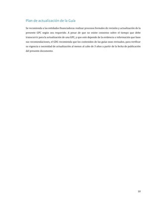 Plan de actualización de la Guía

Se recomienda a las entidades financiadoras realizar procesos formales de revisión y actualización de la

presente GPC según sea requerido. A pesar de que no existe consenso sobre el tiempo que debe
transcurrir para la actualización de una GPC, y que este depende de la evidencia o información que base

sus recomendaciones, el GDG recomienda que los contenidos de las guías sean revisados, para verificar
su vigencia o necesidad de actualización al menos al cabo de 3 años a partir de la fecha de publicación
del presente documento.

10

 