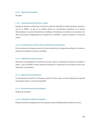 No aplica.
5.1.5.8

Requisitos estructurales

El grupo de expertos consideró que a la luz de la evidencia disponible no existen beneficios respecto al
5.1.5.9

Consideraciones de beneficios y riesgos

uso de la CK-MB

ya que no es posible calcular las características operativas de la prueba.

Adicionalmente no aporta información que modifique el tratamiento, la decisión se toma basada en la
clínica del paciente (independiente del resultado de la CK-MB) y si podría aumentar los costos del

mismo.

No se encontraron discrepancias entre los valores asumidos por el equipo desarrollador y los valores y
5.1.5.10 Consideraciones sobre los valores y preferencias de los pacientes
preferencias de padres y usuarios consultados.

Dado que el ecocardiograma es el patrón de oro para evaluar el compromiso miocárdico secundario a
5.1.5.11 Implicaciones sobre los recursos

asfixia y que la CK-MB no aporta información adicional, la realización de este examen acarrea unos

sobrecostos no justificados.

Se recomienda una revisión en un tiempo no mayor de 3 años o antes, si nueva evidencia que responda
5.1.5.12 Vigencia de la recomendación

esta pregunta clínica, se encuentra disponible.

Ninguna en este tópico.

5.1.5.13 Recomendaciones para investigación

Proporción de RN con diagnóstico de AP en quienes se toma CK-MB (idealmente debería ser cero.)
5.1.5.14 Indicadores de adherencia sugeridos

100

 