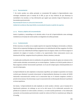 7. En recién nacidos con asfixia perinatal, se recomienda NO emplear la hiperventilación como
5.2.1.3

Recomendación

estrategia ventilatoria para el manejo de la EHI, ya que no hay evidencia de que disminuya la
mortalidad o las secuelas y si hay información que sugiere que aumenta riesgo de hipoacusia y de
leucomalacia periventricular.

Calidad de la evidencia: Muy baja ⊝⊝⊝, recomendación basada en opinión de expertos.
Recomendación fuerte en contra de la intervención

Asistir al pediatra y neonatólogo en la decisión sobre el uso de la hiperventilación como estrategia
5.2.1.4

Alcance y objetivo de la recomendación

ventilatoria en el manejo de recién nacidos con diagnóstico de asfixia perinatal.

El feto reacciona a la asfixia con un amplio espectro de respuestas fisiológicas, hormonales y celulares.
5.2.1.5

Fundamentación

Dentro de las respuestas fisiológicas más importantes es la redistribución del flujo sanguíneo. En el feto

maduro ocurre una redistribución del flujo sanguíneo hacia los órganos vitales con el fin de asegurar el

suministro de oxígeno al corazón, el cerebro y las suprarrenales. Como consecuencia ocurre una
disminución del flujo sanguíneo hacia los pulmones, riñones, intestino y músculo.

La inadecuada coordinación entre la ventilación y los episodios frecuentes de apnea son comunes en los
recién nacidos afectados severamente por un evento hipóxico. Cambios en la PaCo2 pueden afectar el
flujo sanguíneo cerebral favoreciendo la perfusión en el caso de la hipercapnia o disminuyéndola en el
caso de la hipocapnia.

La hiperventilación ha sido empleada en situaciones específicas: por ejemplo en pacientes con trauma

cerebral para disminuir la presión intracraneal. La hiperventilación disminuye los niveles de PaCO2

induciendo vasoconstricción cerebral con la consecuente baja en el volumen sanguíneo cerebral y
presión intracraneana. Una desventaja es que la vasoconstricción cerebral puede disminuir la perfusión
en áreas isquémicas.

Así mismo, la hiperventilación ha sido empleada en recién nacidos a término para el manejo de la

hipertensión pulmonar, sin embargo su uso no ha sido inocuo. Se ha evidenciado asociación con
pérdida de la audición en recién nacidos a término y en recién nacidos pretérmino se ha evidenciado

asociación con leucomalacia periventricular cuando los valores de PaCo2 se mantienen por debajo de
25 mmHg.

106

 