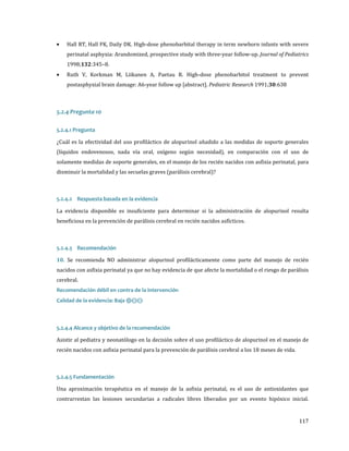 •

•

Hall RT, Hall FK, Daily DK. High-dose phenobarbital therapy in term newborn infants with severe

perinatal asphyxia: Arandomized, prospective study with three-year follow-up. Journal of Pediatrics

1998;132:345–8.

Ruth V, Korkman M, Liikanen A, Paetau R. High-dose phenobarbitol treatment to prevent

postasphyxial brain damage: A6-year follow up [abstract]. Pediatric Research 1991;30:638

5.2.4 Pregunta 10
¿Cuál es la efectividad del uso profiláctico de alopurinol añadido a las medidas de soporte generales
5.2.4.1 Pregunta

(líquidos endovenosos, nada vía oral, oxígeno según necesidad), en comparación con el uso de
solamente medidas de soporte generales, en el manejo de los recién nacidos con asfixia perinatal, para
disminuir la mortalidad y las secuelas graves (parálisis cerebral)?

La evidencia disponible es insuficiente para determinar si la administración de alopurinol resulta
5.2.4.2 Respuesta basada en la evidencia

beneficiosa en la prevención de parálisis cerebral en recién nacidos asfícticos.

10. Se recomienda NO administrar alopurinol profilácticamente como parte del manejo de recién
5.2.4.3 Recomendación

nacidos con asfixia perinatal ya que no hay evidencia de que afecte la mortalidad o el riesgo de parálisis
cerebral.

Calidad de la evidencia: Baja ⊕⊝⊝

Recomendación débil en contra de la intervención

Asistir al pediatra y neonatólogo en la decisión sobre el uso profiláctico de alopurinol en el manejo de
5.2.4.4 Alcance y objetivo de la recomendación

recién nacidos con asfixia perinatal para la prevención de parálisis cerebral a los 18 meses de vida.

Una aproximación terapéutica en el manejo de la asfixia perinatal, es el uso de antioxidantes que
5.2.4.5 Fundamentación

contrarrestan las lesiones secundarias a radicales libres liberados por un evento hipóxico inicial.
117

 