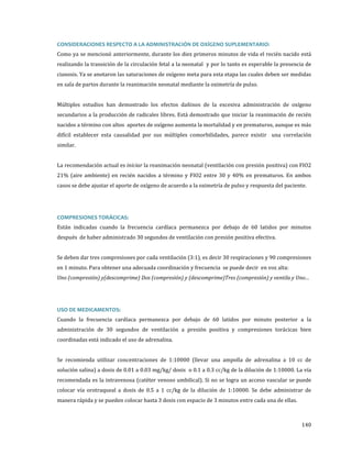 Como ya se mencionó anteriormente, durante los diez primeros minutos de vida el recién nacido está
CONSIDERACIONES RESPECTO A LA ADMINISTRACIÓN DE OXÍGENO SUPLEMENTARIO:

realizando la transición de la circulación fetal a la neonatal y por lo tanto es esperable la presencia de
cianosis. Ya se anotaron las saturaciones de oxígeno meta para esta etapa las cuales deben ser medidas
en sala de partos durante la reanimación neonatal mediante la oximetría de pulso.

Múltiples estudios han demostrado los efectos dañinos de la excesiva administración de oxígeno

secundarios a la producción de radicales libres. Está demostrado que iniciar la reanimación de recién

nacidos a término con altos aportes de oxígeno aumenta la mortalidad y en prematuros, aunque es más

difícil establecer esta causalidad por sus múltiples comorbilidades, parece existir una correlación
similar.

La recomendación actual es iniciar la reanimación neonatal (ventilación con presión positiva) con FIO2
21% (aire ambiente) en recién nacidos a término y FIO2 entre 30 y 40% en prematuros. En ambos
casos se debe ajustar el aporte de oxígeno de acuerdo a la oximetría de pulso y respuesta del paciente.

Están indicadas cuando la frecuencia cardíaca permanezca por debajo de 60 latidos por minutos
COMPRESIONES TORÁCICAS:

después de haber administrado 30 segundos de ventilación con presión positiva efectiva.

Se deben dar tres compresiones por cada ventilación (3:1), es decir 30 respiraciones y 90 compresiones
en 1 minuto. Para obtener una adecuada coordinación y frecuencia se puede decir en voz alta:

Uno (compresión) y(descomprime) Dos (compresión) y (descomprime)Tres (compresión) y ventila y Uno…

Cuando la frecuencia cardíaca permanezca por debajo de 60 latidos por minuto posterior a la
USO DE MEDICAMENTOS:

administración de 30 segundos de ventilación a presión positiva y compresiones torácicas bien
coordinadas está indicado el uso de adrenalina.

Se recomienda utilizar concentraciones de 1:10000 (llevar una ampolla de adrenalina a 10 cc de
solución salina) a dosis de 0.01 a 0.03 mg/kg/ dosis o 0.1 a 0.3 cc/kg de la dilución de 1:10000. La vía

recomendada es la intravenosa (catéter venoso umbilical). Si no se logra un acceso vascular se puede
colocar vía orotraqueal a dosis de 0.5 a 1 cc/kg de la dilución de 1:10000. Se debe administrar de
manera rápida y se pueden colocar hasta 3 dosis con espacio de 3 minutos entre cada una de ellas.

140

 