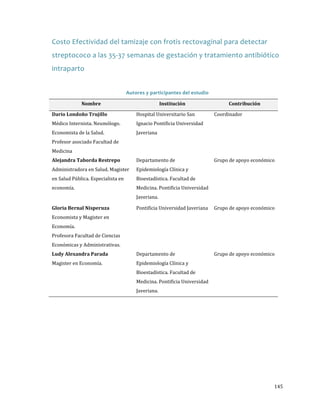 Costo Efectividad del tamizaje con frotis rectovaginal para detectar
streptococo a las 35-37 semanas de gestación y tratamiento antibiótico
intraparto
Autores y participantes del estudio
Nombre
Médico Internista. Neumólogo.
Darío Londoño Trujillo
Economista de la Salud.

Profesor asociado Facultad de
Medicina

Administradora en Salud. Magister
Alejandra Taborda Restrepo

en Salud Pública. Especialista en
economía.

Economista y Magister en

Gloria Bernal Nisperuza
Economía.

Profesora Facultad de Ciencias

Económicas y Administrativas.
Magister en Economía.

Ludy Alexandra Parada

Hospital Universitario San

Coordinador

Departamento de

Grupo de apoyo económico

Institución

Ignacio Pontificia Universidad
Javeriana

Epidemiología Clínica y

Bioestadística. Facultad de

Medicina. Pontificia Universidad
Javeriana.

Contribución

Pontificia Universidad Javeriana

Grupo de apoyo económico

Departamento de

Grupo de apoyo económico

Epidemiología Clínica y

Bioestadística. Facultad de

Medicina. Pontificia Universidad
Javeriana.

145

 