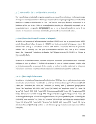 3. (1.1) Revisión de la evidencia económica

Una vez definida y socializada la pregunta susceptible de evaluación económica, se creó una estrategia

de búsqueda sensible con términos MESH y que fue replicada en los principales portales como PubMed,
Ovid, NHS-EED, CEA de la Universidad de Tuffs, CADTH, DARE, entre otros. Posterior al desarrollo de la

búsqueda se hizo una lectura crítica de los estudios seleccionados con información relacionada con la

pregunta de interés a responder (ver apéndice 1), y a su vez se desarrolló una breve reseña de los
estudios de evaluaciones económicas identificados, presentando un resumen en la tabla 1.

Se realizó una búsqueda de la literatura en el portal de PUBMED en el que se crearon términos MESH

3.1. (1.1.1) Bases de datos utilizadas en la búsqueda.

para la búsqueda en la base de datos de MEDLINE sin límites; se replicó la búsqueda a través del
metabuscador OVID y se consultaron las bases EBM Reviews - Cochrane Database of Systematic
Reviews 2005 to February 2011. De igual forma se exploró en DARE, NHS_ EED, y HTA, Canadian

Agency for Drugs and Technologies in Health, CADTH (anteriormente EX-CCOHTA); y CEA de la

Universidad de Tufts.

Se obtuvo un total de 54 resultados para estas búsquedas, al cual se le aplicó un límite de los últimos 10
años y por lo tanto se redujo a 23 el número de artículos. De estos, se consideraron siete estudios para

ser revisados en detalle, la relevancia de los estudios se basó en los títulos y abstract. Se incluyeron
evaluaciones económicas completas sobre tamizaje o detección temprana y en total quedaron 5.

3.2. (1.1.1) Estrategia de búsqueda

Se realizaron estrategias de búsqueda empleando términos MESH que fueron replicados en los portales

mencionados anteriormente y combinados a partir de términos clínicos para: ("economics"[MeSH

Terms] OR "economics"[All Fields] OR "economic"[All Fields]) AND (("population groups"[MeSH

Terms] OR ("population"[All Fields] AND "groups"[All Fields]) OR "population groups"[All Fields] OR

"group"[All Fields]) AND B[All Fields] AND ("streptococcus"[MeSH Terms] OR "streptococcus"[All

Fields] OR "streptococcal"[All Fields])) AND ("diagnosis"[Subheading] OR "diagnosis"[All Fields] OR
"screening"[All Fields] OR "mass screening"[MeSH Terms] OR ("mass"[All Fields] AND "screening"[All
Fields]) OR "mass screening"[All Fields] OR "screening"[All Fields] OR "early detection of cancer"[MeSH
Terms] OR ("early"[All Fields] AND "detection"[All Fields] AND "cancer"[All Fields]) OR "early

detection of cancer"[All Fields]) también se usó el término group B streptococcal sepsis en el CRD de

York (NHS).

150

 