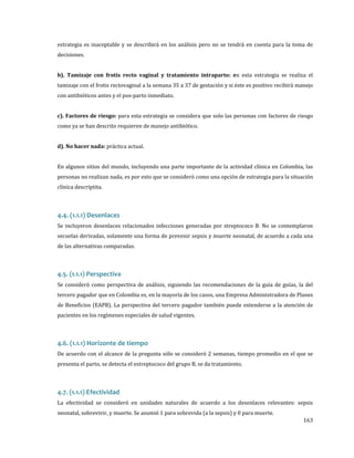 estrategia es inaceptable y se describirá en los análisis pero no se tendrá en cuenta para la toma de
decisiones.

b). Tamizaje con frotis recto vaginal y tratamiento intraparto: en esta estrategia se realiza el

tamizaje con el frotis rectovaginal a la semana 35 a 37 de gestación y si éste es positivo recibirá manejo
con antibióticos antes y el pos-parto inmediato.

c). Factores de riesgo: para esta estrategia se considera que solo las personas con factores de riesgo

como ya se han descrito requieren de manejo antibiótico.

d). No hacer nada: práctica actual.

En algunos sitios del mundo, incluyendo una parte importante de la actividad clínica en Colombia, las

personas no realizan nada, es por esto que se consideró como una opción de estrategia para la situación

clínica descriptita.

Se incluyeron desenlaces relacionados infecciones generadas por streptococo B. No se contemplaron

4.4. (1.1.1) Desenlaces

secuelas derivadas, solamente una forma de prevenir sepsis y muerte neonatal, de acuerdo a cada una
de las alternativas comparadas.

Se consideró como perspectiva de análisis, siguiendo las recomendaciones de la guía de guías, la del

4.5. (1.1.1) Perspectiva

tercero pagador que en Colombia es, en la mayoría de los casos, una Empresa Administradora de Planes

de Beneficios (EAPB). La perspectiva del tercero pagador también puede extenderse a la atención de
pacientes en los regímenes especiales de salud vigentes.

De acuerdo con el alcance de la pregunta sólo se consideró 2 semanas, tiempo promedio en el que se

4.6. (1.1.1) Horizonte de tiempo

presenta el parto, se detecta el estreptococo del grupo B, se da tratamiento.

La efectividad se consideró en unidades naturales de acuerdo a los desenlaces relevantes: sepsis

4.7. (1.1.1) Efectividad

neonatal, sobrevivir, y muerte. Se asumió 1 para sobrevida (a la sepsis) y 0 para muerte.

163

 