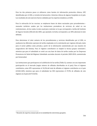Para los dos primeros pasos se utilizaron como fuentes de información protocolos clínicos, GPC

identificadas por el GDG, y revisión de facturación e historias clínicas de algunos hospitales en el país.
Los resultados de este ejercicio fueron validados por los expertos temáticos y el GDG.

Para la valoración de los recursos, se emplearon bases de datos nacionales para procedimientos -

manuales tarifarios usados por las instituciones prestadoras de servicios de salud en sus
contrataciones-, de las cuales, la más usual para contratar es la que corresponde a tarifas del Instituto

de Seguros Sociales (ISS) del año 2001, que ajustado a la fecha corresponde a un 30% adicional al valor
definido.

Para determinar el valor unitario de los procedimientos y servicios identificados por el GDG, se
analizaron las diferentes opciones de tarifas empleadas en la contratación por regiones del país, tanto

para el sector público como privado, a partir de la información suministrada por una muestra de
aseguradores del Sistema. Para el régimen contributivo se empleó la técnica grupos nominales 1,

mientras que para el subsidiado se contó con una base de datos de tarifas usadas por las Empresas
Promotoras de Salud del Régimen Subsidiado asociadas durante el período 2009-2010, suministrada

por Gestarsalud.

Las instituciones que participaron en la definición de las tarifas (Tabla 3), cuentan con una importante
participación en el mercado (según número de afiliados distribuidos en el país). Para el régimen

contributivo, estas EPS representan el 34,3% del total de afiliados al régimen contributivo en el país

(23.861.469), mientras que para el subsidiado las ESS representan el 37,9% de afiliados de este
régimen en el país (24.713.654).

1

Reunión de expertos enmarcada en la modalidad de entrevistas grupales.

166

 