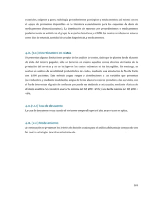 especiales, oxígenos y gases, radiología, procedimientos quirúrgicos y medicamentos; así mismo con en

el apoyo de protocolos disponibles en la literatura especialmente para los esquemas de dosis de

medicamentos (benzodiacepinas). La distribución de recursos por procedimientos y medicamentos
posteriormente se validó con el grupo de expertos temáticos y el GDG, los cuales corroboraron valores
como días de estancia, cantidad de ayudas diagnósticas, y medicamentos.

Se presentan algunas limitaciones propias de los análisis de costos, dado que se plantea desde el punto

4.10. (1.1.1) Incertidumbre en costos

de vista del tercero pagador, sólo se tuvieron en cuenta aquellos costos directos derivados de la

prestación del servicio y no se incluyeron los costos indirectos ni los intangibles. Sin embargo, se
realizó un análisis de sensibilidad probabilístico de costos, mediante una simulación de Monte Carlo

con 1.000 pacientes. Este método asigna rangos y distribuciones a las variables que presentan

incertidumbre, y mediante modelación, asigna de forma aleatoria valores probables a las variables, con
el fin de determinar el grado de confianza que puede ser atribuido a cada opción, mediante técnicas de
decisión analítica. Se consideró una tarifa mínima del ISS 2001+25% y una tarifa máxima del ISS 2001+
48%.

La tasa de descuento se usa cuando el horizonte temporal supera el año, en este caso no aplica.

4.11. (1.1.1) Tasa de descuento

A continuación se presentan los árboles de decisión usados para el análisis del tamizaje comparado con

4.12. (1.1.1) Modelamiento

las cuatro estrategias descritas anteriormente.

169

 