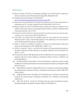 Referencias

(1) Illuzzi J, Bracken M. Duration of intrapartum prophylaxis for neonatal Group B streptococcal
disease: a systematic review. Obstetrics & Gynecology. 2006; 108(5):1254-1265.

(2) Estadísticas Unicef para Colombia. 2010. Disponible en:

http://www.unicef.org/spanish/infobycountry/colombia_statistics.html

(3) Rojas Arias JL, Pérez MP, Otálora EP. Prevalencia del Streptococcus B en el tracto genital inferior en
(4) Barajas Viracachá NC, Báez M. Enfermedad neonatal temprana por Streptococcus agalactiae en una
embarazadas entre 35 y 37 semanas. Hospital de San José. Repert Med Cir 2010;19:141-6.

unidad de recién nacidos, factores de riesgo materno-fetales asociados a severidad y mortalidad. Revista

(5) Schuchat A, Zywicki S. Risk factors and opportunities for prevention of early-onset neonatal sepsis:
Ciencias de la Salud 2011; 9(3): 251-258.

a multicenter case-control study. Pediatrics 2000;105:21-6.

(6) López Sastre, L.B., Sánchez Luna, M., Fernández Colomer, B., Coto Cotallo G.D., And “Grupo de
Hospitales Castrillo”. Impact of antimicrobial prophylaxis in the epidemiology of vertical transmission
sepsis. GBS Neonatal Disease Symposium, Granada 2002.
(7) Scharg, S. Gorwitz, R., Fultz-Butts, K. Schuchat, A. Prevention of perinatal group B streptococcal
disease. Revised Guidelines from CDC. MMWR 2002; 51 (RR11): 1-22
(8) An Dr.eu, A. Sanfeliu, I., Viñas, L. y cols. Declive de la incidencia de la sepsis perinatal por estreptococo
del grupo B. Barcelona 1994-2001. Relación con las políticas profilácticas. Enf Invec Micribiol Clin
(9) Turrentine MA, Ramirez MM, Mastrobasttista JM. Cost-effectiveness of universal prophylaxis in
2003; 21: 174-179.

pregnancy with prior Group B Streptococci Colonization Infectious Diseases in Obstetrics and
Gynecology 2009;1-11

(10)

Kaambwa B, Bryan S, Gray J, Milner P, et al. Cost-effectiveness of rapid test and other existing

strategies for screening and management of early-onset group B streptococcus during labour. BJOG
2010;117:1616-27

(11)

Mohle-Boetani JC, Schuchat A, Plikaytis BD, Broome CV. Comparison of prevention strategies

for neonatal group B streptococcal infection. A population based economic analysis. JAMA 1993;
270(12):1442-8.

(12)

Strickland DM, Yeomans ER, Hankins GD. Cost-effectiveness of intraártum screening and

treatment the maternal group B streptococci colonization. Am J Obstetrics and Gynecology
1990;163:4-8.

(13)

Benitz WE, Gould JB,

Dr.uzin ML. Preventing early-onset group B Streptococcal Sepsis:

Stratregya development using decision analysis. Pediatrics 1999;103(6):1-12.

180

 