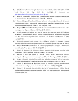 (14)

CDC. Trends in Perinatal Group B Streptococcal Disease. United States, 2000- 2006. MMWR

Morb

(15)

Mortal

Wkly

Rep.

2009

Feb

13;58(5):109-12.

en:

Regan JA, Klebanoff MA, Nugent RP et al. Colonization with group B streptococci on pregnancy

http://www.cdc.gov/mmwr/preview/mmwrhtml/mm5805a2.htm

an adverse outcomes. Am J Obstetric Gynecol. 1996; 174:1354-1360.

(16)

Disponible

Yücesoy G, Calişkan E, Karadenizli A, Corakçi A, Yücesoy I, Hüseyinoğlu N, Babaoğlu K. Maternal

colonisation with group B streptococcus and effectiveness of a culture-based protocol to prevent

early-onset neonatal sepsis. Int J Clin Pract. 2004 Aug;58(8):735-9.

(17)

Puopolo KM, Eichenwald EC. No change in the incidence of ampicillin-resistant, neonatal, early-

onset sepsis over 18 years .Pediatrics. 2010 May;125(5):e1031-8.

(18)

Trijbels-Smeulders M, de Jonge GA, Pasker-de Jong PC, Gerards LJ, A Dr.iaanse AH, van Lingen

(19)

Renner RM, Renner A, Schmid S, Hoesli I, Nars P, Holzgreve W, Surbek DV. Efficacy of a strategy

(21)

Lukacs SL, Schoendorf KC, Schuchat A. Trends in sepsis-related neonatal mortality in the

RA, Kollée LA. Epidemiology of neonatal group B streptococcal disease in the Netherlands before

and after introduction of guidelines for prevention. Arch Dis Child Fetal Neonatal Ed. 2007
Jul;92(4):F271-6.

to prevent neonatal early-onset group B streptococcal (GBS) sepsis.J Perinat Med. 2006;34(1):32-8.

(20)

Sutkin G, Krohn MA, Heine RP, Sweet RL. Antibiotic prophylaxis and non-group B streptococcal

neonatal sepsis. Obstet Gynecol. 2005 Mar;105(3):581-6.

United States, 1985-1998. Pediatr Infect Dis J. 2004 Jul;23(7):599-603.

(22)

Edwards RK, Jamie WE, Sterner D, Gentry S, Counts K, Duff P. Intrapartum antibiotic

(24)

Jeffery HE, Moses Lahra M. Eight-year outcome of universal screening and intrapartum

prophylaxis and early-onset neonatal sepsis patterns. Infect Dis Obstet Gynecol. 2003;11(4):221-6.

(23)

Vergani P, Patanè L, Colombo C, Borroni C, Giltri G, Ghidini A. Impact of different prevention

strategies on neonatal group B streptococcal disease. Am J Perinatol. 2002 Aug;19(6):341-8
antibiotics for maternal group B streptococcal carriers. Pediatrics. 1998 Jan;101(1):E2.

(25)

Michael F. Dr.ummond, Mark J. Sculpher, George W. Torrance, Bernie J. O'Brien, Greg L.

Stoddart. Methods for the Economic Evaluation of Health Care Programmes. Third Edition. Oxford
University Press. 2005.

181

 