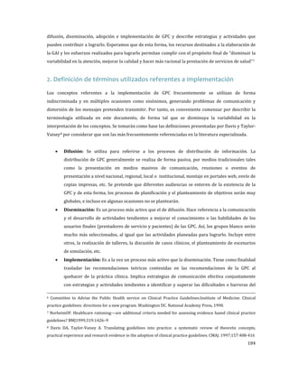 difusión, diseminación, adopción e implementación de GPC y describe estrategias y actividades que

pueden contribuir a lograrlo. Esperamos que de esta forma, los recursos destinados a la elaboración de
la GAI y los esfuerzos realizados para lograrlo permitan cumplir con el propósito final de “disminuir la
variabilidad en la atención, mejorar la calidad y hacer más racional la prestación de servicios de salud” 7

2. Definición de términos utilizados referentes a implementación

Los conceptos referentes a la implementación de GPC frecuentemente se utilizan de forma

indiscriminada y en múltiples ocasiones como sinónimos, generando problemas de comunicación y
distorsión de los mensajes pretenden transmitir. Por tanto, es conveniente comenzar por describir la
terminología utilizada en este documento, de forma tal que se disminuya la variabilidad en la

interpretación de los conceptos. Se tomarán como base las definiciones presentadas por Davis y Taylor-

Vaisey 8 por considerar que son las más frecuentemente referenciadas en la literatura especializada.
•

Difusión: Se utiliza para referirse a los procesos de distribución de información. La

distribución de GPC generalmente se realiza de forma pasiva, por medios tradicionales tales

como la presentación en medios masivos de comunicación, reuniones o eventos de

presentación a nivel nacional, regional, local o institucional, montaje en portales web, envío de
copias impresas, etc. Se pretende que diferentes audiencias se enteren de la existencia de la

GPC y de esta forma, los procesos de planificación y el planteamiento de objetivos serán muy

•

globales, e incluso en algunas ocasiones no se plantearán.

Diseminación: Es un proceso más activo que el de difusión. Hace referencia a la comunicación

y el desarrollo de actividades tendientes a mejorar el conocimiento o las habilidades de los
usuarios finales (prestadores de servicio y pacientes) de las GPC. Así, los grupos blanco serán

mucho más seleccionados, al igual que las actividades planeadas para lograrlo. Incluye entre

otros, la realización de talleres, la discusión de casos clínicos, el planteamiento de escenarios

•

de simulación, etc.

Implementación: Es a la vez un proceso más activo que la diseminación. Tiene como finalidad

trasladar las recomendaciones teóricas contenidas en las recomendaciones de la GPC al

quehacer de la práctica clínica. Implica estrategias de comunicación efectiva conjuntamente

6

con estrategias y actividades tendientes a identificar y superar las dificultades o barreras del

Committee to Advise the Public Health service on Clinical Practice Guidelines.Institute of Medicine. Clinical

practice guidelines: directions for a new program. Washington DC. National Academy Press, 1990.

7

NorheimOF. Healthcare rationing—are additional criteria needed for assessing evidence based clinical practice

guidelines? BMJ1999;319:1426–9

8

Davis DA, Taylor-Vaisey A. Translating guidelines into practice: a systematic review of theoretic concepts,

practical experience and research evidence in the adoption of clinical practice guidelines. CMAJ. 1997;157:408-416

184

 
