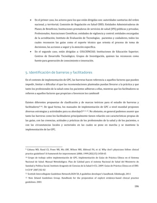 •

En el primer caso, los actores para los que están dirigidas son: autoridades sanitarias del orden
nacional, y territorial; Comisión de Regulación en Salud CRES; Entidades Administradoras de
Planes de Beneficios; Instituciones prestadoras de servicios de salud (IPS) públicas y privadas;
Profesionales; Asociaciones Científicas; entidades de vigilancia y control; entidades encargadas
de la acreditación; Instituto de Evaluación de Tecnologías; pacientes y cuidadores, todos los

cuales reconocen las guías como el soporte técnico que orienta el proceso de toma de

•

decisiones, las acciones a seguir y la atención específica.

En el segundo caso, están dirigidas a: COLCIENCIAS; Instituciones de Educación Superior;

Centros de Desarrollo Tecnológico; Grupos de Investigación, quienes las reconocen como
fuente para generación de conocimiento e innovación.

5. Identificación de barreras y facilitadores

En el contexto de implementación de GPC, las barreras hacen referencia a aquellos factores que pueden
impedir, limitar o dificultar el que las recomendaciones planteadas puedan llevarse a la práctica y que

tanto los profesionales de la salud como los pacientes adhieran a ellas, mientras que los facilitadores se
refieren a aquellos factores que propician o favorecen los cambios8.

Existen diferentes propuestas de clasificación y de marcos teóricos para el estudio de barreras y
facilitadores 9,10. De igual forma, los manuales de implementación de GPC a nivel mundial proponen

diversas estrategias y actividades para su abordaje3,9,11,12. No obstante, en general podemos asumir que
tanto las barreras como los facilitadores principalmente tienen relación con características propias de

las guías, con las creencias, actitudes y prácticas de los profesionales de la salud y de los pacientes, o
con las circunstancias locales y sectoriales en las cuales se pone en marcha y se mantiene la
implementación de las GPC.

9

Cabana MD, Rand CS, Powe NR, Wu AW, Wilson MH, Abboud PA, et al. Why don’t physicians follow clinical

practice guidelines? A framework for improvement. JAMA. 1999;282(15):1458-65

10

Grupo de trabajo sobre implementación de GPC. Implementación de Guías de Práctica Clínica en el Sistema

Nacional de Salud. Manual Metodológico. Plan de Calidad para el sistema Nacional de Salud del Ministerio de
Sanidad y Política Social. Instituto Aragonés de Ciencias de la Salud-I+CS.; 2009. Guías de Práctica Clínica en el SNS:
I+CS N° 2007/02-02

11
12

Scottish Intercollegiate Guidelines Network.SIGN 50, A guideline developer’s handbook. Edinburgh, 2011

New Zeland Guidelines Group. Handbook for the preparation of explicit evidence-based clinical practice

guidelines. 2001

186

 