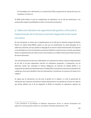 de Tecnologías de la información y la comunicación (TICs), preparación de manuscritos para ser
sometidos a revistas, etc.

El SGSSS podrá definir el nivel de cumplimiento de indicadores con el cual las instituciones o los
profesionales tengan la posibilidad de acceder a los incentivos propuestos.

9. Tablero de indicadores de seguimiento (de gestión y clinico) de la
implementación de la GAI para la atención integral del recién nacido
con asfixia:

En este documento se estima que la implementación de la GAI para la Atención Integral del Recién

Nacido con Asfixia (GAI_AIRNA) supone no sólo que los profesionales de salud dispongan de la
adherencia suficiente, sino que además se disponga de un entorno institucional favorable. Para lograrlo

se han diseñado una serie de indicadores que buscan identificar y medir procesos centrales que pueden
afectar la implementación de la GAI y estos se han incluido en un Tablero General que facilite el proceso
de toma de decisiones.

Con el fin de disminuir las barreras y dificultades en el momento de realizar el plan de implementación

de las GAI, es de gran importancia articular los indicadores propuestos a continuación, con los

diferentes niveles que contempla el Sistema Obligatorio de Garantía de Calidad (SOGC) y su
componente de Sistema de Información para la Calidad (SIC). Se preferirá la selección de indicadores de
calidad que sirvan para identificar áreas de mejoramiento y monitorizar los procesos de mejora de la
calidad. 29

Se espera que la información sea útil para la gestión de la calidad y se evite la generación de
información que solamente incremente el trabajo administrativo en la gestión de servicios de salud sin

que brinde utilidad. Con el fin de adaptarlos al SGSSS en Colombia, los indicadores seguirán los

29

Joint Commission on Accreditation of Healthcare Organizations. Primer on indicator development and

application: measuring quality in health care. Accreditation of HealthcareOrganizations. 1990.

195

 