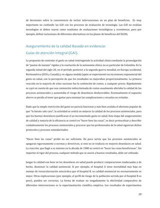 de decisiones sobre la conveniencia de incluir intervenciones en un plan de beneficios. Es muy

importante no confundir las GAI con los procesos de evaluación de tecnología. Las GAI no evalúan
tecnologías ni deben usarse como sustitutos de evaluaciones tecnológicas y económicas, para por
ejemplo, definir inclusiones de diferentes alternativas en los planes de beneficios del SGSSS.

Aseguramiento de la calidad Basado en evidencia:
Guías de atención Integral (GAI).

La propuesta de controlar el gasto en salud restringiendo la actividad clínica mediante la promulgación
de “pautas de manejo” rígidas y la coartación de la autonomía clínica no es particular de Colombia. En la

segunda mitad del siglo 20, en el período posterior a la segunda guerra mundial, en Europa occidental,
Norteamérica (EUA y Canadá) y en alguna medida Japón se experimentó un incremento exponencial del
gasto en salud, con la percepción de que los resultados no mejoraban proporcionalmente. La primera

reacción en la mayoría de estas naciones fue la contención de costos, a cualquier precio. Rápidamente

se cayó en cuenta de que una contención indiscriminada de costos usualmente afectaba la calidad de los
procesos asistenciales y aumentaba el riesgo de desenlaces desfavorables. Eventualmente el supuesto
ahorro se perdía al tener que gastar para manejar las complicaciones o secuelas no evitadas.

Dado que la simple restricción del gasto no parecía funcionar y más bien avalaba el aforismo popular de
que “lo barato sale caro”, la actividad se centró en mejorar la calidad de los procesos asistenciales, para

que los buenos desenlaces justificaran el ya incrementado gasto en salud. Esta etapa del aseguramiento

de calidad y mejoría de la eficiencia se centró en “hacer bien las cosas”, es decir protocolizar y describir
cuidadosamente los procesos asistenciales y procurar que los profesionales de la salud siguieran dichos
protocolos y procesos estandarizados.

“Hacer bien las cosas” probó no ser suficiente. De poco servía que los procesos asistenciales se

apegaran rigurosamente a normas y directrices, si esto no se traducía en mejores desenlaces en salud.

La reacción, que llegó a su máximo en la década de 1980 se centró en “hacer las cosas beneficiosas”. Sin
importar el rigor del proceso, cualquier método que se asocie a buenos resultados, debe ser utilizado.

Juzgar la calidad con base en los desenlaces en salud puede producir comparaciones inadecuadas y de
hecho, disminuir la calidad asistencial. Si por ejemplo, el hospital A tiene mortalidad mas baja en
manejo de revascularización miocárdica que el hospital B, su calidad asistencial no necesariamente es

mejor. Otras explicaciones (por ejemplo, el perfil de riesgo de la población servida por el hospital B es

peor), pueden ser correctas. La forma de evaluar no sesgadamente la efectividad comparativa de
diferentes intervenciones es la experimentación científica empírica. Los resultados de experimentos

20

 