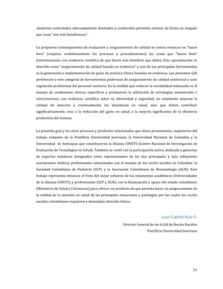 aleatorios controlados adecuadamente diseñados y conducidos permiten estimar de forma no sesgada
que cosas “son más beneficiosas”.

La propuesta contemporánea de evaluación y aseguramiento de calidad se centra entonces en “hacer
bien” (respetar cuidadosamente los procesos y procedimientos) las cosas que “hacen bien”
(intervenciones con evidencia científica de que hacen más beneficio que daño). Esta aproximación se

describe como “aseguramiento de calidad basado en evidencia” y una de sus principales herramientas
es la generación e implementación de guías de práctica clínica basadas en evidencia. Las presentes GAI

pertenecen a esta categoría de herramientas poderosas de aseguramiento de calidad asistencial y auto

regulación profesional del personal sanitario. En la medida que reducen la variabilidad indeseada en el

manejo de condiciones clínicas específicas y promueven la utilización de estrategias asistenciales e
intervenciones con evidencia científica sobre su efectividad y seguridad, no solamente mejoran la
calidad de atención y eventualmente los desenlaces en salud, sino que deben contribuir
significativamente, sino a la reducción del gasto en salud, a la mejoría significativa de la eficiencia
productiva del sistema.

La presente guía y los otros procesos y productos relacionados que ahora presentamos, requirieron del

trabajo conjunto de la Pontificia Universidad Javeriana, la Universidad Nacional de Colombia y la
Universidad de Antioquia que constituyeron la Alianza CINETS (Centro Nacional de Investigación en
Evaluación de Tecnologías en Salud). También se contó con la participación activa, dedicada y generosa

de expertos temáticos designados como representantes de las dos principales y más influyentes

asociaciones médicas profesionales relacionadas con el manejo de los recién nacidos en Colombia: la

Sociedad Colombiana de Pediatría (SCP) y la Asociación Colombiana de Neonatología (ACN). Este
trabajo representa entonces el fruto del mejor esfuerzo de los estamentos académicos (Universidades
de la Alianza CINETS) y profesionales (SCP y ACN), con la financiación y apoyo del estado colombiano

(Ministerio de Salud y Colciencias) para ofrecer un producto de que permita hacer un aseguramiento de
la calidad de la atención en salud de las principales situaciones y patologías por las cuales los recién
nacidos colombianos requieren y demandan atención clínica.

Juan Gabriel Ruiz P.

Director General de las 6 GAI de Recién Nacidos

Pontificia Universidad Javeriana

21

 
