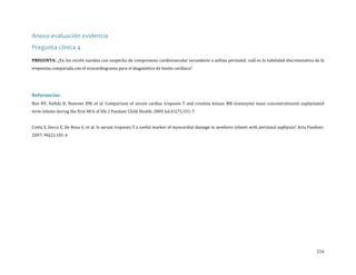 Anexo evaluación evidencia
Pregunta clínica 4

PREGUNTA: ¿En los recién nacidos con sospecha de compromiso cardiovascular secundario a asfixia perinatal, cuál es la habilidad discriminativa de la

troponina comparada con el ecocardiograma para el diagnóstico de lesión cardíaca?

Boo NY, Hafidz H, Nawawi HM, et al. Comparison of serum cardiac troponin T and creatine kinase MB isoenzyme mass concentrationsin asphyxiated

Referencias:

term infants during the first 48 h of life. J Paediatr Child Health. 2005 Jul;41(7):331-7.

Costa S, Zecca E, De Rosa G, et al. Is serum troponin T a useful marker of myocardial damage in newborn infants with perinatal asphyxia? Acta Paediatr.
2007; 96(2):181-4

216

 