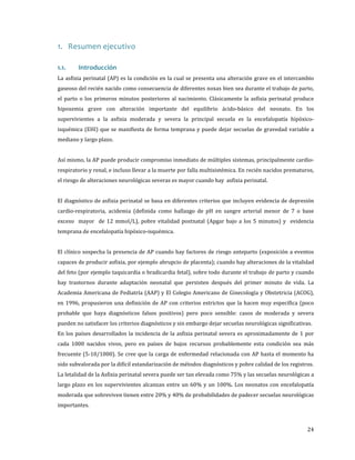 1. Resumen ejecutivo
La asfixia perinatal (AP) es la condición en la cual se presenta una alteración grave en el intercambio

1.1.

Introducción

gaseoso del recién nacido como consecuencia de diferentes noxas bien sea durante el trabajo de parto,

el parto o los primeros minutos posteriores al nacimiento. Clásicamente la asfixia perinatal produce

hipoxemia grave con alteración importante del equilibrio ácido-básico del neonato. En los
supervivientes a la asfixia moderada y severa la principal secuela es la encefalopatía hipóxico-

isquémica (EHI) que se manifiesta de forma temprana y puede dejar secuelas de gravedad variable a
mediano y largo plazo.

Así mismo, la AP puede producir compromiso inmediato de múltiples sistemas, principalmente cardiorespiratorio y renal, e incluso llevar a la muerte por falla multisistémica. En recién nacidos prematuros,
el riesgo de alteraciones neurológicas severas es mayor cuando hay asfixia perinatal.

El diagnóstico de asfixia perinatal se basa en diferentes criterios que incluyen evidencia de depresión
cardio-respiratoria, acidemia (definida como hallazgo de pH en sangre arterial menor de 7 o base
exceso mayor de 12 mmol/L), pobre vitalidad postnatal (Apgar bajo a los 5 minutos) y evidencia
temprana de encefalopatía hipóxico-isquémica.

El clínico sospecha la presencia de AP cuando hay factores de riesgo anteparto (exposición a eventos

capaces de producir asfixia, por ejemplo abrupcio de placenta); cuando hay alteraciones de la vitalidad
del feto (por ejemplo taquicardia o bradicardia fetal), sobre todo durante el trabajo de parto y cuando
hay trastornos durante adaptación neonatal que persisten después del primer minuto de vida. La

Academia Americana de Pediatría (AAP) y El Colegio Americano de Ginecología y Obstetricia (ACOG),
en 1996, propusieron una definición de AP con criterios estrictos que la hacen muy específica (poco

probable que haya diagnósticos falsos positivos) pero poco sensible: casos de moderada y severa
pueden no satisfacer los criterios diagnósticos y sin embargo dejar secuelas neurológicas significativas.

En los países desarrollados la incidencia de la asfixia perinatal severa es aproximadamente de 1 por

cada 1000 nacidos vivos, pero en países de bajos recursos probablemente esta condición sea más

frecuente (5-10/1000). Se cree que la carga de enfermedad relacionada con AP hasta el momento ha

sido subvalorada por la difícil estandarización de métodos diagnósticos y pobre calidad de los registros.

La letalidad de la Asfixia perinatal severa puede ser tan elevada como 75% y las secuelas neurológicas a
largo plazo en los supervivientes alcanzan entre un 60% y un 100%. Los neonatos con encefalopatía

moderada que sobreviven tienen entre 20% y 40% de probabilidades de padecer secuelas neurológicas
importantes.

24

 