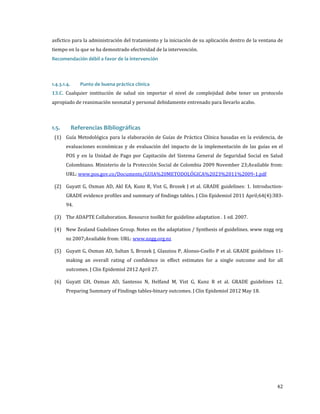 asfíctico para la administración del tratamiento y la iniciación de su aplicación dentro de la ventana de
tiempo en la que se ha demostrado efectividad de la intervención.
Recomendación débil a favor de la intervención

13.C. Cualquier institución de salud sin importar el nivel de complejidad debe tener un protocolo
1.4.3.1.4.

Punto de buena práctica clínica

apropiado de reanimación neonatal y personal debidamente entrenado para llevarlo acabo.

(1) Guía Metodológica para la elaboración de Guías de Práctica Clínica basadas en la evidencia, de

1.5.

Referencias Bibliográficas

evaluaciones económicas y de evaluación del impacto de la implementación de las guías en el
POS y en la Unidad de Pago por Capitación del Sistema General de Seguridad Social en Salud
Colombiano. Ministerio de la Protección Social de Colombia 2009 November 23;Available from:
URL: www.pos.gov.co/Documents/GUIA%20METODOLÓGICA%2023%2011%2009-1.pdf

(2) Guyatt G, Oxman AD, Akl EA, Kunz R, Vist G, Brozek J et al. GRADE guidelines: 1. Introduction-

GRADE evidence profiles and summary of findings tables. J Clin Epidemiol 2011 April;64(4):38394.

(3) The ADAPTE Collaboration. Resource toolkit for guideline adaptation . 1 ed. 2007.

(4) New Zealand Gudelines Group. Notes on the adaptation / Synthesis of guidelines. www nzgg org
nz 2007;Available from: URL: www.nzgg.org.nz

(5) Guyatt G, Oxman AD, Sultan S, Brozek J, Glasziou P, Alonso-Coello P et al. GRADE guidelines 11making an overall rating of confidence in effect estimates for a single outcome and for all
outcomes. J Clin Epidemiol 2012 April 27.

(6) Guyatt GH, Oxman AD, Santesso N, Helfand M, Vist G, Kunz R et al. GRADE guidelines 12.
Preparing Summary of Findings tables-binary outcomes. J Clin Epidemiol 2012 May 18.

42

 