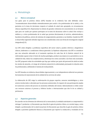 4. Metodología
Las guías para la práctica clínica (GPC) basadas en la evidencia han sido definidas como:

4.1

Marco conceptual

“recomendaciones desarrolladas sistemáticamente para asistir a los profesionales de la salud y a los
pacientes en la toma de decisiones respecto al cuidado de salud más apropiado, en circunstancias
clínicas específicas”(1). Representan la síntesis de grandes volúmenes de conocimiento en un formato
apto para ser usado por quienes participan en la toma de decisiones sobre la salud. Esto incluye a
médicos y a otros profesionales de la salud que prestan directamente el servicio, administradores,

hacedores de políticas, actores de sistemas de aseguramiento, pacientes y sus familias. Cuando las GPC
se desarrollan siguiendo métodos rigurosos son consideradas como una forma de investigación original
integradora(2;3).

Las GPC están dirigidas a problemas específicos del sector salud y pueden referirse a diagnósticos
clínicos, síndromes o a condiciones clínicas generales. La hipótesis subyacente a las GPC es considerar
que una actuación adecuada en el momento oportuno de cada fase de la historia natural de la

enfermedad, supone evitar el inicio de muchas patologías, produce una mejora en su pronóstico y en su
calidad de vida, reduce las complicaciones y disminuye los costos asociados a las fases más avanzadas.

Las GPC proponen todas las actividades que hay que realizar por parte del personal de salud en todos

los niveles de atención, a lo largo de la historia natural de la enfermedad, precisando la relación entre
los profesionales y definiendo el sistema de evaluación(4).

Las GPC basadas en evidencia, desarrolladas rigurosamente y con independencia editorial son potentes
herramientas de mejoramiento de la calidad de los servicios de salud.

La elaboración de GPC exige la conformación de grupos expertos, asesores metodológicos y otros
actores involucrados o afectados por los procesos asistenciales. Se requiere de una participación amplia
de numerosos actores del proceso en momentos definidos del mismo. Adicionalmente se debe contar

con revisores externos al proceso y árbitros locales e internacionales que den fe de su calidad y
pertinencia.

De acuerdo con los términos de referencia de la convocatoria, la entidad contratante se comprometió a

4.2

Aspectos generales

entregar 5 productos: a) Documento que describa la guía de práctica clínica, en versión larga y corta

dirigido a profesionales de la salud (usuarios); b) Documento que describa la guía de práctica clínica
dirigido a pacientes (población blanco) c) Documento que reporte la conducción y resultados de las

51

 