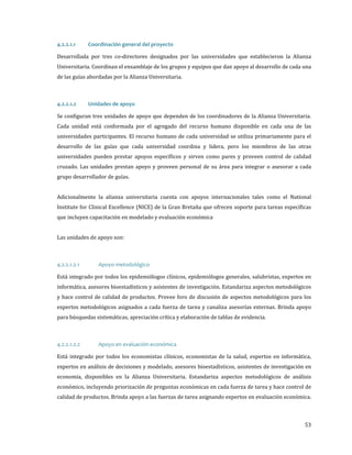 Desarrollada por tres co-directores designados por las universidades que establecieron la Alianza
4.2.2.1.1

Coordinación general del proyecto

Universitaria. Coordinan el ensamblaje de los grupos y equipos que dan apoyo al desarrollo de cada una
de las guías abordadas por la Alianza Universitaria.

Se configuran tres unidades de apoyo que dependen de los coordinadores de la Alianza Universitaria.
4.2.2.1.2

Unidades de apoyo

Cada unidad está conformada por el agregado del recurso humano disponible en cada una de las
universidades participantes. El recurso humano de cada universidad se utiliza primariamente para el

desarrollo de las guías que cada universidad coordina y lidera, pero los miembros de las otras
universidades pueden prestar apoyos específicos y sirven como pares y proveen control de calidad

cruzado. Las unidades prestan apoyo y proveen personal de su área para integrar o asesorar a cada
grupo desarrollador de guías.

Adicionalmente la alianza universitaria cuenta con apoyos internacionales tales como el National
Institute for Clinical Excellence (NICE) de la Gran Bretaña que ofrecen soporte para tareas específicas
que incluyen capacitación en modelado y evaluación económica
Las unidades de apoyo son:

Está integrado por todos los epidemiólogos clínicos, epidemiólogos generales, salubristas, expertos en

4.2.2.1.2.1

Apoyo metodológico

informática, asesores bioestadísticos y asistentes de investigación. Estandariza aspectos metodológicos
y hace control de calidad de productos. Provee foro de discusión de aspectos metodológicos para los

expertos metodológicos asignados a cada fuerza de tarea y canaliza asesorías externas. Brinda apoyo
para búsquedas sistemáticas, apreciación crítica y elaboración de tablas de evidencia.

Está integrado por todos los economistas clínicos, economistas de la salud, expertos en informática,
4.2.2.1.2.2

Apoyo en evaluación económica

expertos en análisis de decisiones y modelado, asesores bioestadísticos, asistentes de investigación en
economía, disponibles en la Alianza Universitaria. Estandariza aspectos metodológicos de análisis

económico, incluyendo priorización de preguntas económicas en cada fuerza de tarea y hace control de
calidad de productos. Brinda apoyo a las fuerzas de tarea asignando expertos en evaluación económica.

53

 