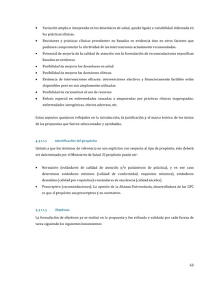 •
•
•
•
•
•
•
•

Variación amplia o inesperada en los desenlaces de salud, quizás ligada a variabilidad indeseada en
las prácticas clínicas.

Decisiones y prácticas clínicas prevalentes no basadas en evidencia sino en otros factores que
pudiesen comprometer la efectividad de las intervenciones actualmente recomendadas.

Potencial de mejoría de la calidad de atención con la formulación de recomendaciones específicas
basadas en evidencia

Posibilidad de mejorar los desenlaces en salud
Posibilidad de mejorar las decisiones clínicas

Evidencia de intervenciones eficaces: intervenciones efectivas y financieramente factibles están
disponibles pero no son ampliamente utilizadas
Posibilidad de racionalizar el uso de recursos

Énfasis especial en enfermedades causadas o empeoradas por prácticas clínicas inapropiadas:
enfermedades iatrogénicas, efectos adversos, etc.

Estos aspectos quedaron reflejados en la introducción, la justificación y el marco teórico de los textos
de las propuestas que fueron seleccionadas y aprobadas.

Debido a que los términos de referencia no son explícitos con respecto al tipo de propósito, éste deberá
4.3.1.1.2

Identificación del propósito

ser determinado por el Ministerio de Salud. El propósito puede ser:
•

•

Normativo (estándares de calidad de atención y/o parámetros de práctica), y en ese caso
determinar estándares mínimos (calidad de conformidad, requisitos mínimos), estándares
deseables (calidad por requisitos) o estándares de excelencia (calidad excelsa)

Prescriptivo (recomendaciones). La opinión de la Alianza Universitaria, desarrolladora de las GPC
es que el propósito sea prescriptivo y no normativo.

La formulación de objetivos ya se realizó en la propuesta y fue refinada y validada por cada fuerza de
4.3.1.1.3

Objetivos

tarea siguiendo los siguientes lineamientos:

63

 