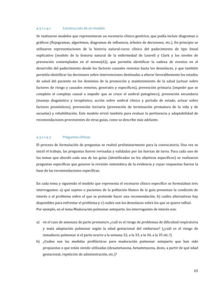 Se realizaron modelos que representaran un escenario clínico genérico, que podía incluir diagramas o
4.3.1.1.4.2

Construcción de un modelo

gráficos (flujogramas, algoritmos, diagramas de influencia, árboles de decisiones, etc.). En principio se
utilizaron representaciones de la historia natural-curso clínico del padecimiento de tipo lineal

explicativo (modelo de la historia natural de la enfermedad de Leavell y Clark y los niveles de
prevención contemplados en el mismo(6)), que permitía identificar la cadena de eventos en el

desarrollo del padecimiento desde los factores causales remotos hasta los desenlaces, y que también
permitía identificar las decisiones sobre intervenciones destinadas a alterar favorablemente los estados

de salud del paciente en los dominios de la promoción y mantenimiento de la salud (actuar sobre
factores de riesgo y causales remotos, generales y específicos), prevención primaria (impedir que se

complete el complejo causal o impedir que se cruce el umbral patogénico), prevención secundaria

(manejo diagnóstico y terapéutico, acción sobre umbral clínico y período de estado, actuar sobre
factores pronósticos), prevención terciaria (prevención de terminación prematura de la vida y de
secuelas) y rehabilitación. Este modelo sirvió también para evaluar la pertinencia y adaptabilidad de
recomendaciones provenientes de otras guías, como se describe más adelante.

El proceso de formulación de preguntas se realizó preliminarmente para la convocatoria. Una vez se
4.3.1.1.4.3

Preguntas clínicas

inició el trabajo, las preguntas fueron revisadas y validadas por las fuerzas de tarea. Para cada uno de
los temas que abordó cada una de las guías (identificados en los objetivos específicos) se realizaron

preguntas específicas que guiaron la revisión sistemática de la evidencia y cuyas respuestas fueron la
base de las recomendaciones específicas.

En cada tema y siguiendo el modelo que representa el escenario clínico específico se formulaban tres

interrogantes: a) qué sujetos o pacientes de la población blanco de la guía presentan la condición de

interés o el problema sobre el que se pretende hacer una recomendación, b) cuáles alternativas hay
disponibles para enfrentar el problema y c) cuáles son los desenlaces sobre los que se quiere influir.
Por ejemplo, en el tema Maduración pulmonar anteparto, los interrogantes de interés son:

a) en el caso de amenaza de parto prematuro ¿cuál es el riesgo de problemas de dificultad respiratoria

y mala adaptación pulmonar según la edad gestacional del embarazo? (¿cuál es el riesgo de
inmadurez pulmonar si el parto ocurre a la semana 32, a la 33, a la 34, a la 35 etc.?)

b) ¿Cuáles son las medidas profilácticas para maduración pulmonar anteparto que han sido
propuestas o que están siendo utilizadas (dexametasona, betametasona, dosis, a partir de qué edad
gestacional, repetición de administración, etc.)?

65

 