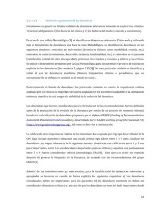 Inicialmente se generó un listado tentativo de desenlaces relevantes teniendo en cuenta tres criterios:
4.3.1.1.4.4

Definición y graduación de los desenlaces

1) factores del paciente, 2) los factores del clínico y 3) los factores del medio (contexto y económicos).

De acuerdo con la Guía Metodológica(5) se identificaron desenlaces relevantes. Elaborando y refinando
más el tratamiento de desenlaces que hace la Guía Metodológica, se identificaron desenlaces en los

siguientes dominios: centrados en enfermedad (desenlaces clínicos como morbilidad, recaída, etc.),

centrados en salud (crecimiento, desarrollo, lactancia, funcionalidad, etc.) y centrados en el paciente
(satisfacción, calidad de vida, discapacidad), próximos, intermedios y remotos, y críticos y no-críticos.
Se utilizó el instrumento propuesto por la Guía Metodológica para documentar el proceso de valoración

explícita de los desenlaces (herramienta 5, página 135(5)). Se tuvo particular cuidado en identificar y
evitar el uso de desenlaces sustitutos (blancos terapéuticos clínicos o paraclínicos, que no
necesariamente se reflejan en cambios en el estado de salud).

Posteriormente el listado de desenlaces fue priorizado teniendo en cuenta: la importancia relativa

asignada por los clínicos, la importancia relativa asignada por los pacientes/cuidadores y la cantidad de
evidencia científica lo cual asegura la viabilidad de la inclusión del desenlace.

Los desenlaces que fueron considerados para la formulación de las recomendaciones fueron definidos
antes de la realización de la revisión de la literatura por medio de un proceso de consenso informal

basado en la clasificación de desenlaces propuesto por el sistema GRADE (Grading of Recommendations

Assessment, Development and Evaluation), desarrollado por el GRADE working group internacional(7;8)
(http://www.gradeworkinggroup.org)., tal como se describe a continuación:

La calificación de la importancia relativa de los desenlaces fue asignada por el grupo desarrollador de la

GPC (que incluye pacientes) utilizando una escala ordinal tipo Likert entre 1 y 9 para clasificar los
desenlaces con mayor relevancia de la siguiente manera: desenlaces con calificación entre 1 y 3 son
poco importantes, entre 4-6 son desenlaces importantes pero no críticos y aquellos con puntuaciones

entre 7 y 9 fueron considerados críticos (metodología GRADE). Este ejercicio debió ser repetido
después de generar la búsqueda de la literatura, de acuerdo con las recomendaciones del grupo
GRADE(9).

Además de las consideraciones ya mencionadas, para la identificación de desenlaces relevantes y

apropiados se tuvieron en cuenta, de forma explícita los siguientes requisitos: a) Los desenlaces

considerados deben ser importantes para los pacientes; b) los desenlaces sustitutos no deben ser
considerados desenlaces críticos y c) en caso de que los desenlaces no sean del todo importantes desde

67

 