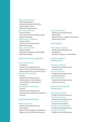 Eugenia Espinosa García
Experta Metodológica
Sociedad Colombiana de Pediatría
Hospital Militar Central
Médica Neuróloga Pediatra
Javier Cristo Colmenares
Experto temático
Asociación Colombiana de Neonatología
Médico Neonatólogo
Isabel Cristina Coca Cifuentes
Experta temática
Pontificia Universidad Javeriana
Médica Neonatóloga
Adriana Acuña Castrillón
Experta temática
Asociación Colombiana de Neonatología
Médica Neonatóloga
Equipo de evaluación económica
Darío Londoño Trujillo
Coordinador
Pontificia Universidad Javeriana
Médico Internista Neumólogo, Magister en
Epidemiología Clínica y Economía Clínica
Alejandra Taborda Restrepo
Asistente
Pontificia Universidad Javeriana
Administradora en Salud, Magister
en Salud Pública y Especialización
en Economía
Ludy Alexandra Parada Vargas
Asistente
Pontificia Universidad Javeriana
Administradora de Empresas y Magister en
Economía
Equipo de implementación
Natalia Sánchez Díaz
Pontificia Universidad Javeriana
Desarrollador
Médica General, Residente de Psiquiatría y
Magister en Salud Pública Internacional

Andrés Duarte Osorio
Pontificia Universidad Javeriana
Desarrollador
Médico Familiar y candidato a Maestría en
Epidemiología Clínica
Bioestadística
Martín Rondón Sepúlveda
Pontificia Universidad Javeriana
Bioestadística
Estadístico y Magister en Bioestadística
Equipo de soporte
administrativo
Carlos Gómez Restrepo
Pontificia Universidad Javeriana
Gerencia General
Jenny Severiche Báez
Pontificia Universidad Javeriana
Asistente de gerencia
Marisol Machetá Rico
Pontificia Universidad Javeriana
Asistente de gerencia
Equipo de coordinación
metodológica
Juan Gabriel Ruiz Peláez
Pontificia Universidad Javeriana
Carlos Gómez Restrepo
Pontificia Universidad Javeriana
Juan Carlos Villar Centeno
Fundación Cardio Infantil
Ana María De la Hoz Bradford
Pontificia Universidad Javeriana
Rocío Romero Pradilla
Pontificia Universidad Javeriana

 