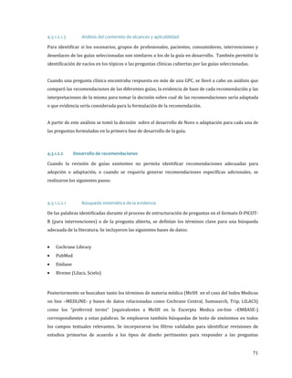Para identificar si los escenarios, grupos de profesionales, pacientes, consumidores, intervenciones y
4.3.1.2.1.5

Análisis del contenido de alcances y aplicabilidad

desenlaces de las guías seleccionadas son similares a los de la guía en desarrollo. También permitió la
identificación de vacíos en los tópicos o las preguntas clínicas cubiertas por las guías seleccionadas.

Cuando una pregunta clínica encontraba respuesta en más de una GPC, se llevó a cabo un análisis que

comparó las recomendaciones de las diferentes guías, la evidencia de base de cada recomendación y las
interpretaciones de la misma para tomar la decisión sobre cual de las recomendaciones sería adaptada
o que evidencia sería considerada para la formulación de la recomendación.

A partir de este análisis se tomó la decisión sobre el desarrollo de Novo o adaptación para cada una de
las preguntas formuladas en la primera fase de desarrollo de la guía.

Cuando la revisión de guías existentes no permita identificar recomendaciones adecuadas para
4.3.1.2.2

Desarrollo de recomendaciones

adopción o adaptación, o cuando se requería generar recomendaciones específicas adicionales, se
realizaron los siguientes pasos:

De las palabras identificadas durante el proceso de estructuración de preguntas en el formato D-PICOT-

4.3.1.2.2.1

Búsqueda sistemática de la evidencia

R (para intervenciones) o de la pregunta abierta, se definían los términos clave para una búsqueda
adecuada de la literatura. Se incluyeron las siguientes bases de datos:
•
•
•
•

Cochrane Library

PubMed
Embase

Bireme (Lilacs, Scielo)

Posteriormente se buscaban tanto los términos de materia médica (MeSH en el caso del Index Medicus
on line –MEDLINE- y bases de datos relacionadas como Cochrane Central, Sumsearch, Trip, LILACS)

como los “preferred terms” (equivalentes a MeSH en la Excerpta Medica on-line –EMBASE-)

correspondientes a estas palabras. Se emplearon también búsquedas de texto de sinónimos en todos

los campos textuales relevantes. Se incorporaron los filtros validados para identificar revisiones de
estudios primarios de acuerdo a los tipos de diseño pertinentes para responder a las preguntas

71

 