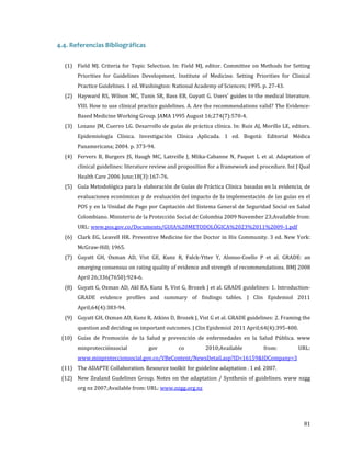 4.4. Referencias Bibliográficas
(1) Field MJ. Criteria for Topic Selection. In: Field MJ, editor. Committee on Methods for Setting
Priorities for Guidelines Development, Institute of Medicine. Setting Priorities for Clinical
Practice Guidelines. 1 ed. Washington: National Academy of Sciences; 1995. p. 27-43.

(2) Hayward RS, Wilson MC, Tunis SR, Bass EB, Guyatt G. Users' guides to the medical literature.
VIII. How to use clinical practice guidelines. A. Are the recommendations valid? The EvidenceBased Medicine Working Group. JAMA 1995 August 16;274(7):570-4.

(3) Lozano JM, Cuervo LG. Desarrollo de guías de práctica clínica. In: Ruiz AJ, Morillo LE, editors.

Epidemiología Clínica. Investigación Clínica Aplicada. 1 ed. Bogotá: Editorial Médica
Panamericana; 2004. p. 373-94.

(4) Fervers B, Burgers JS, Haugh MC, Latreille J, Mlika-Cabanne N, Paquet L et al. Adaptation of

clinical guidelines: literature review and proposition for a framework and procedure. Int J Qual
Health Care 2006 June;18(3):167-76.

(5) Guía Metodológica para la elaboración de Guías de Práctica Clínica basadas en la evidencia, de
evaluaciones económicas y de evaluación del impacto de la implementación de las guías en el

POS y en la Unidad de Pago por Capitación del Sistema General de Seguridad Social en Salud
Colombiano. Ministerio de la Protección Social de Colombia 2009 November 23;Available from:
URL: www.pos.gov.co/Documents/GUIA%20METODOLÓGICA%2023%2011%2009-1.pdf

(6) Clark EG, Leavell HR. Preventive Medicine for the Doctor in His Community. 3 ed. New York:
McGraw-Hill; 1965.

(7) Guyatt GH, Oxman AD, Vist GE, Kunz R, Falck-Ytter Y, Alonso-Coello P et al. GRADE: an
emerging consensus on rating quality of evidence and strength of recommendations. BMJ 2008
April 26;336(7650):924-6.

(8) Guyatt G, Oxman AD, Akl EA, Kunz R, Vist G, Brozek J et al. GRADE guidelines: 1. IntroductionGRADE evidence profiles and summary of findings tables. J Clin Epidemiol 2011
April;64(4):383-94.

(9) Guyatt GH, Oxman AD, Kunz R, Atkins D, Brozek J, Vist G et al. GRADE guidelines: 2. Framing the
question and deciding on important outcomes. J Clin Epidemiol 2011 April;64(4):395-400.

(10) Guías de Promoción de la Salud y prevención de enfermedades en la Salud Pública. www
minprotecciónsocial

gov

co

2010;Available

from:

www.minproteccionsocial.gov.co/VBeContent/NewsDetail.asp?ID=16159&IDCompany=3

(11) The ADAPTE Collaboration. Resource toolkit for guideline adaptation . 1 ed. 2007.

URL:

(12) New Zealand Gudelines Group. Notes on the adaptation / Synthesis of guidelines. www nzgg
org nz 2007;Available from: URL: www.nzgg.org.nz

81

 
