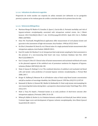Proporción de recién nacidos con sospecha de asfixia neonatal (ver definición en los parágrafos
5.1.2.14 Indicadores de adherencia sugeridos

previos) a quienes se les realizan gases de cordón o arteriales dentro de la primera hora de vida.
5.1.2.15 Referencias Bibliográficas
•

Martinez-Biarge M, Madero R, González A, Quero J, García-Alix A. Perinatal morbidity and risk of

hypoxic-ischemic encephalopathy associated with intrapartum sentinel events. Am J Obstet

Gynecol. 2012 Feb;206(2):148.e1-7. doi: 10.1016/j.ajog.2011.09.031. Epub 2011 Oct 6. PubMed
•
•
•

•

•

•
•

•
•

PMID: 22079054.

Chou YH, TsouYauKI, WangPJ.Clinical application ofthe measurement of cord plasma lactate and
pyruvate in the assessment of high-risk neonates. Acta Paediatr. 1998 Jul; 87(7):764-8.

Da Silva S, Hennebert N, Denis R, et al. Clinical value of a single postnatal lactate measurement after
intrapartum asphyxia. Acta Paediatr 2000;89:320-3.

East CE, Leader LR, Sheehan P, et al. Intrapartum fetal scalp lactate sampling for fetal assessment in

the presence of a non-reassuring fetal heart rate trace. Cochrane Database Syst Rev. 2010
Mar17;(3):CD006174

Gea Y, Araujo O, Silva LV. Clinical value of lactate measurement and nucleated red blood cell counts
in the placental segment of the umbilical vein of premature newborns for diagnosis of hypoxiaischemia. JPediatr 2007;83(2):186-190

Haiju Z, Suyuan H, Xiufang F, et al. The combined detection of umbilical cord nucleated red blood

cells and lactate: early prediction of neonatal hypoxic ischemic encephalopathy. J. Perinat Med
2008; 240–7.

Kruger K, Hallberg B, Blennow M, et al.Predictive value of fetal scalp blood lactate concentration
and pH as markers of neurologic disability. Am J Obstet Gynecol. 1999 Nov;181(5 Pt 1):1072-8

Ramanah R, Martin A, Clement MC, Maillet R, Riethmuller D. Fetal scalp lactate microsampling for
non-reassuring fetal status during labor: a prospective observational study. Fetal Diagn Ther. 2010;

27(1):14-9.

Shah S, Tracy M, Smyth J. Postnatal lactate as an early predictor of short-term outcome after
intrapartum asphyxia. J Perinatol. 2004; 24:16–20.

Wiberg N, Källén K, Herbst A, et al. Relation between umbilical cord blood pH, base deficit, lactate,
5-minute Apgar score and development of hypoxic ischemic encephalopathy. Acta Obstet Gynecol
Scand 2010; 89: 1263–9.

89

 